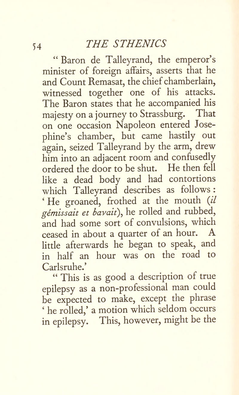 “ Baron de Talleyrand, the emperor’s minister of foreign affairs, asserts that he and Count Remasat, the chief chamberlain, witnessed together one of his attacks. The Baron states that he accompanied his majesty on a journey to Strassburg. That on one occasion Napoleon entered Jose¬ phine’s chamber, but came hastily out again, seized Talleyrand by the arm, drew him into an adjacent room and confusedly ordered the door to be shut. He then fell like a dead body and had contortions which Talleyrand describes as follows: ‘ He groaned, frothed at the mouth (il gemissait et bavait\ he rolled and rubbed, and had some sort of convulsions, which ceased in about a quarter of an hour. A little afterwards he began to speak, and in half an hour was on the road to Carlsruhe.’ “ This is as good a description of true epilepsy as a non-professional man could be expected to make, except the phrase ‘ he rolled,’ a motion which seldom occurs in epilepsy. This, however, might be the