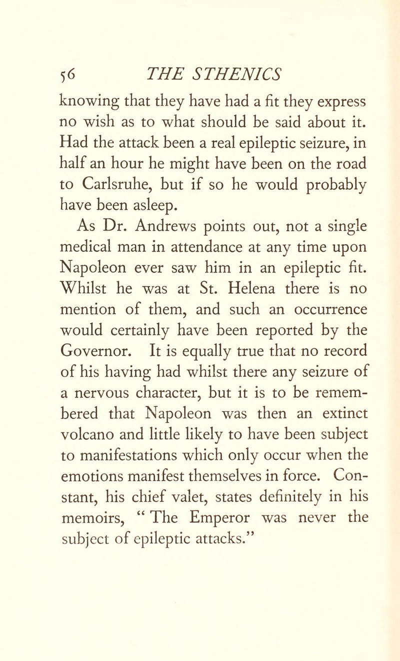 knowing that they have had a fit they express no wish as to what should be said about it. Had the attack been a real epileptic seizure, in half an hour he might have been on the road to Carlsruhe, but if so he would probably have been asleep. As Dr. Andrews points out, not a single medical man in attendance at any time upon Napoleon ever saw him in an epileptic fit. Whilst he was at St. Helena there is no mention of them, and such an occurrence would certainly have been reported by the Governor. It is equally true that no record of his having had whilst there any seizure of a nervous character, but it is to be remem¬ bered that Napoleon was then an extinct volcano and little likely to have been subject to manifestations which only occur when the emotions manifest themselves in force. Con¬ stant, his chief valet, states definitely in his memoirs, “ The Emperor was never the subject of epileptic attacks.”