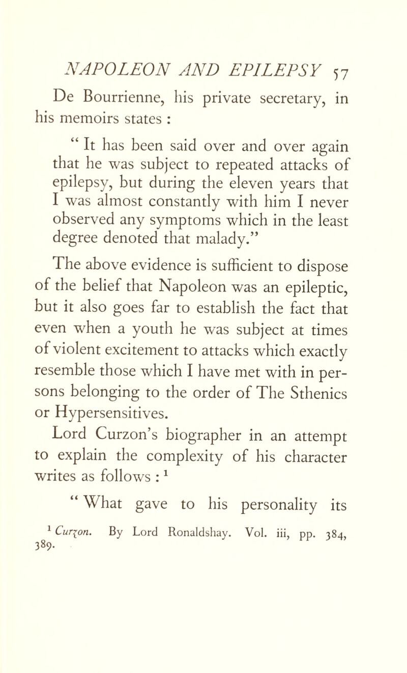 De Bourrienne, his private secretary, in his memoirs states : “ It has been said over and over again that he was subject to repeated attacks of epilepsy, but during the eleven years that I was almost constantly with him I never observed any symptoms which in the least degree denoted that malady.” The above evidence is sufficient to dispose of the belief that Napoleon was an epileptic, but it also goes far to establish the fact that even when a youth he was subject at times of violent excitement to attacks which exactly resemble those which I have met with in per¬ sons belonging to the order of The Sthenics or Hypersensitives. Lord Curzon’s biographer in an attempt to explain the complexity of his character writes as follows :1 “ What gave to his personality its 1 Cur-^on. By Lord Ronaldshay. Vol. iii, pp. 384, 389.