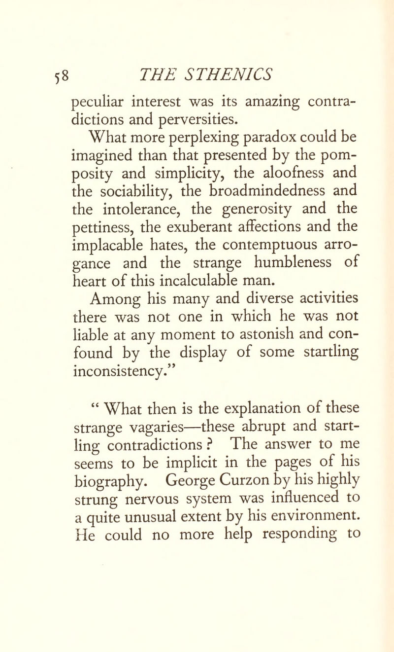 peculiar interest was its amazing contra¬ dictions and perversities. What more perplexing paradox could be imagined than that presented by the pom¬ posity and simplicity, the aloofness and the sociability, the broadmindedness and the intolerance, the generosity and the pettiness, the exuberant affections and the implacable hates, the contemptuous arro¬ gance and the strange humbleness of heart of this incalculable man. Among his many and diverse activities there was not one in which he was not liable at any moment to astonish and con¬ found by the display of some startling inconsistency.” “ What then is the explanation of these strange vagaries—these abrupt and start¬ ling contradictions ? The answer to me seems to be implicit in the pages of his biography. George Curzon by his highly strung nervous system was influenced to a quite unusual extent by his environment. He could no more help responding to