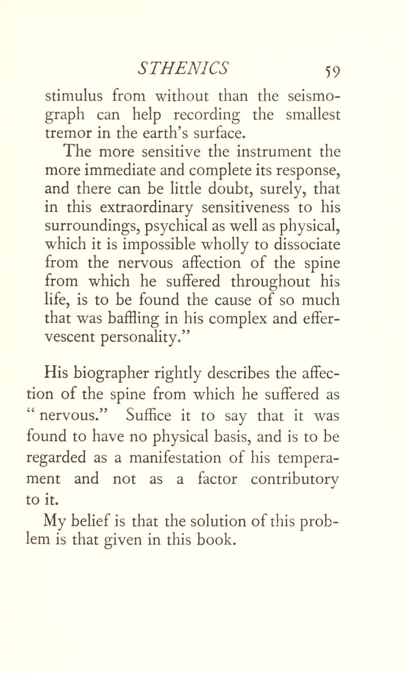 stimulus from without than the seismo¬ graph can help recording the smallest tremor in the earth’s surface. The more sensitive the instrument the more immediate and complete its response, and there can be little doubt, surely, that in this extraordinary sensitiveness to his surroundings, psychical as well as physical, which it is impossible wholly to dissociate from the nervous affection of the spine from which he suffered throughout his life, is to be found the cause of so much that was baffling in his complex and effer¬ vescent personality.” His biographer rightly describes the affec¬ tion of the spine from which he suffered as  nervous.” Suffice it to say that it was found to have no physical basis, and is to be regarded as a manifestation of his tempera¬ ment and not as a factor contributorv j to it. My belief is that the solution of this prob¬ lem is that given in this book.