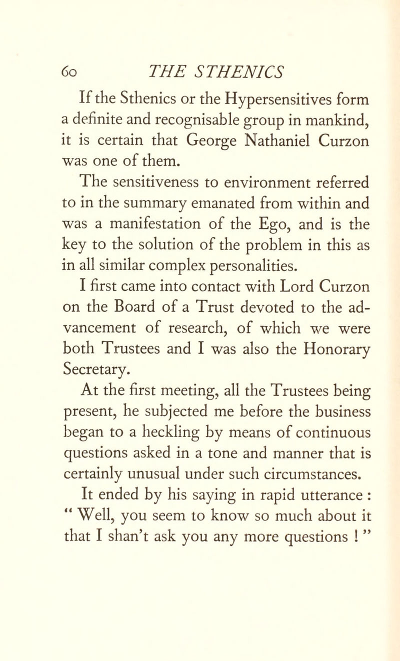 If the Sthenics or the Hypersensitives form a definite and recognisable group in mankind, it is certain that George Nathaniel Curzon was one of them. The sensitiveness to environment referred to in the summary emanated from within and was a manifestation of the Ego, and is the key to the solution of the problem in this as in all similar complex personalities. I first came into contact with Lord Curzon on the Board of a Trust devoted to the ad¬ vancement of research, of which we were both Trustees and I was also the Honorary Secretary. At the first meeting, all the Trustees being present, he subjected me before the business began to a heckling by means of continuous questions asked in a tone and manner that is certainly unusual under such circumstances. It ended by his saying in rapid utterance : “ Well, you seem to know so much about it that I shan’t ask you any more questions ! ”