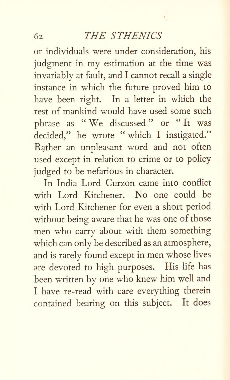 or individuals were under consideration, his judgment in my estimation at the time was invariably at fault, and I cannot recall a single instance in which the future proved him to have been right. In a letter in which the rest of mankind would have used some such phrase as “We discussed ” or “ It was decided,” he wrote “ which I instigated.” Rather an unpleasant word and not often used except in relation to crime or to policy judged to be nefarious in character. In India Lord Curzon came into conflict with Lord Kitchener. No one could be with Lord Kitchener for even a short period without being aware that he was one of those men who carry about with them something which can only be described as an atmosphere, and is rarely found except in men whose lives are devoted to high purposes. His life has been written by one who knew him well and I have re-read with care everything therein contained bearing on this subject. It does