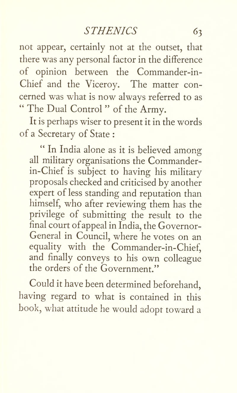 not appear, certainly not at the outset, that there was any personal factor in the difference of opinion between the Commander-in- Chief and the Viceroy. The matter con¬ cerned was what is now always referred to as “ The Dual Control ” of the Army. It is perhaps wiser to present it in the words of a Secretary of State : “ In India alone as it is believed among all military organisations the Commander- in-Chief is subject to having his military proposals checked and criticised by another expert of less standing and reputation than himself, who after reviewing them has the privilege of submitting the result to the final court of appeal in India, the Governor- General in Council, where he votes on an equality with the Commander-in-Chief, and finally conveys to his own colleague the orders of the Government.” Could it have been determined beforehand, having regard to what is contained in this book, what attitude he would adopt toward a