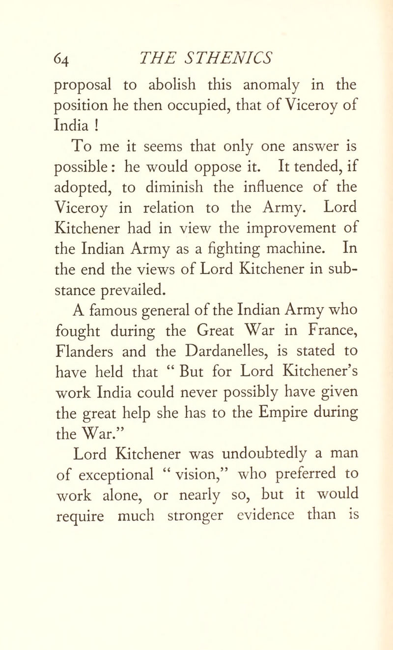 proposal to abolish this anomaly in the position he then occupied, that of Viceroy of India ! To me it seems that only one answer is possible : he would oppose it. It tended, if adopted, to diminish the influence of the Viceroy in relation to the Army. Lord Kitchener had in view the improvement of the Indian Army as a fighting machine. In the end the views of Lord Kitchener in sub¬ stance prevailed. A famous general of the Indian Army who fought during the Great War in France, Flanders and the Dardanelles, is stated to have held that “ But for Lord Kitchener’s work India could never possibly have given the great help she has to the Empire during the War.” Lord Kitchener was undoubtedly a man of exceptional “ vision,” who preferred to work alone, or nearly so, but it would require much stronger evidence than is