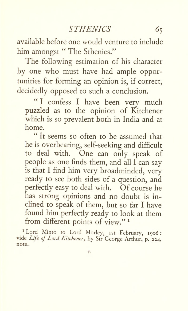 available before one would venture to include him amongst “ The Sthenics.” The following estimation of his character by one who must have had ample oppor¬ tunities for forming an opinion is, if correct, decidedly opposed to such a conclusion. “ I confess I have been very much puzzled as to the opinion of Kitchener which is so prevalent both in India and at home. “ It seems so often to be assumed that he is overbearing, self-seeking and difficult to deal with. One can only speak of people as one finds them, and all I can say is that I find him very broadminded, very ready to see both sides of a question, and perfectly easy to deal with. Of course he has strong opinions and no doubt is in¬ clined to speak of them, but so far I have found him perfectly ready to look at them from different points of view.” 1 1 Lord Minto to Lord Morley, ist February, 1906: vide Life of Lord Kitchener, by Sir George Arthur, p. 224, note.