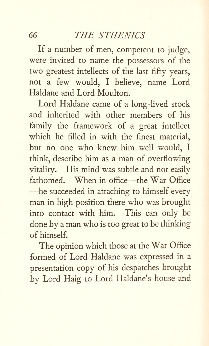 If a number of men, competent to judge, were invited to name the possessors of the two greatest intellects of the last fifty years, not a few would, I believe, name Lord Haldane and Lord Moulton. Lord Haldane came of a long-lived stock and inherited with other members of his family the framework of a great intellect which he filled in with the finest material, but no one who knew him well would, I think, describe him as a man of overflowing vitality. His mind was subtle and not easily fathomed. When in office—the War Office —he succeeded in attaching to himself every man in high position there who was brought into contact with him. This can only be done by a man who is too great to be thinking of himself. The opinion which those at the War Office formed of Lord Haldane was expressed in a presentation copy of his despatches brought by Lord Haig to Lord Haldane’s house and