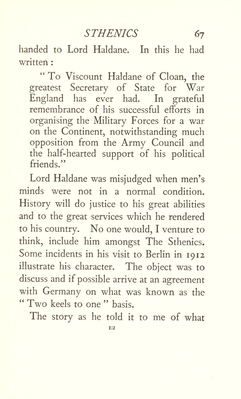 handed to Lord Haldane. In this he had written : “To Viscount Haldane of Cloan, the greatest Secretary of State for War England has ever had. In grateful remembrance of his successful efforts in organising the Military Forces for a war on the Continent, notwithstanding much opposition from the Army Council and the half-hearted support of his political friends.” Lord Haldane was misjudged when men’s minds were not in a normal condition. History will do justice to his great abilities and to the great services which he rendered to his country. No one would, I venture to think, include him amongst The Sthenics. Some incidents in his visit to Berlin in 1912 illustrate his character. The object was to discuss and if possible arrive at an agreement with Germany on what was known as the “ Two keels to one ” basis. The story as he told it to me of what E2