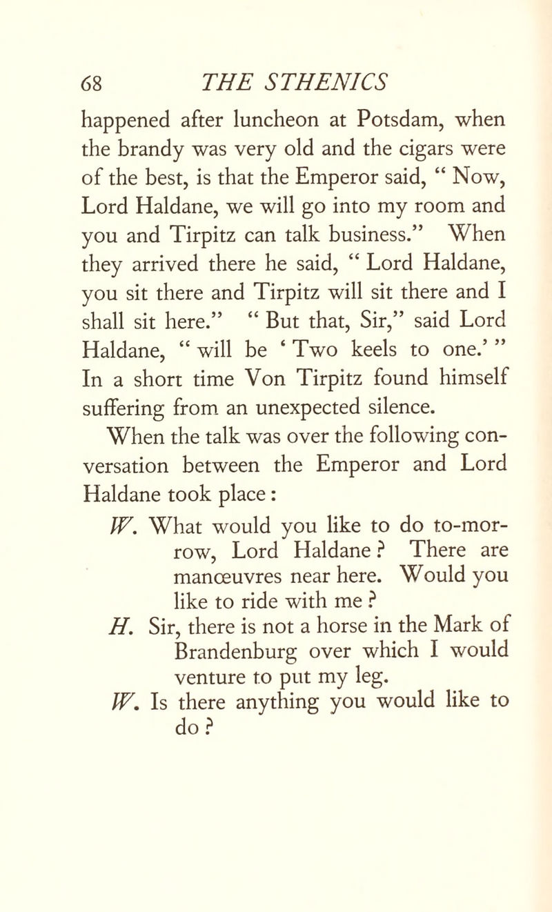 happened after luncheon at Potsdam, when the brandy was very old and the cigars were of the best, is that the Emperor said, “ Now, Lord Haldane, we will go into my room and you and Tirpitz can talk business.” When they arrived there he said, “ Lord Haldane, you sit there and Tirpitz will sit there and I shall sit here.” “ But that, Sir,” said Lord Haldane, “ will be ‘ Two keels to one.’ ” In a short time Von Tirpitz found himself suffering from an unexpected silence. When the talk was over the following con¬ versation between the Emperor and Lord Haldane took place: JV. What would you like to do to-mor¬ row, Lord Haldane ? There are manoeuvres near here. Would you like to ride with me ? H. Sir, there is not a horse in the Mark of Brandenburg over which I would venture to put my leg. IV. Is there anything you would like to do?