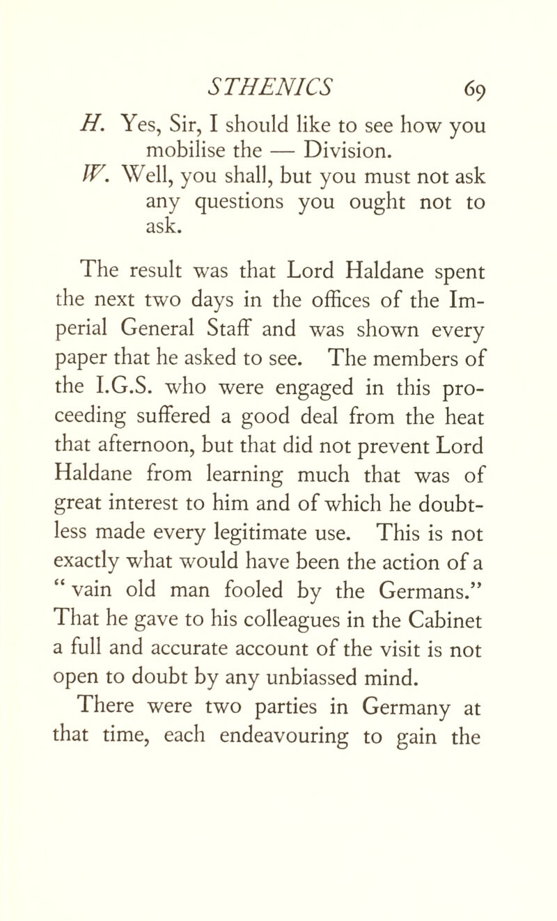 H. Yes, Sir, I should like to see how you mobilise the — Division. IV. Well, you shall, but you must not ask any questions you ought not to ask. The result was that Lord Haldane spent the next two days in the offices of the Im¬ perial General Staff and was shown every paper that he asked to see. The members of the I.G.S. who were engaged in this pro¬ ceeding suffered a good deal from the heat that afternoon, but that did not prevent Lord Haldane from learning much that was of great interest to him and of which he doubt¬ less made every legitimate use. This is not exactly what would have been the action of a “ vain old man fooled by the Germans.” That he gave to his colleagues in the Cabinet a full and accurate account of the visit is not open to doubt by any unbiassed mind. There were two parties in Germany at that time, each endeavouring to gain the