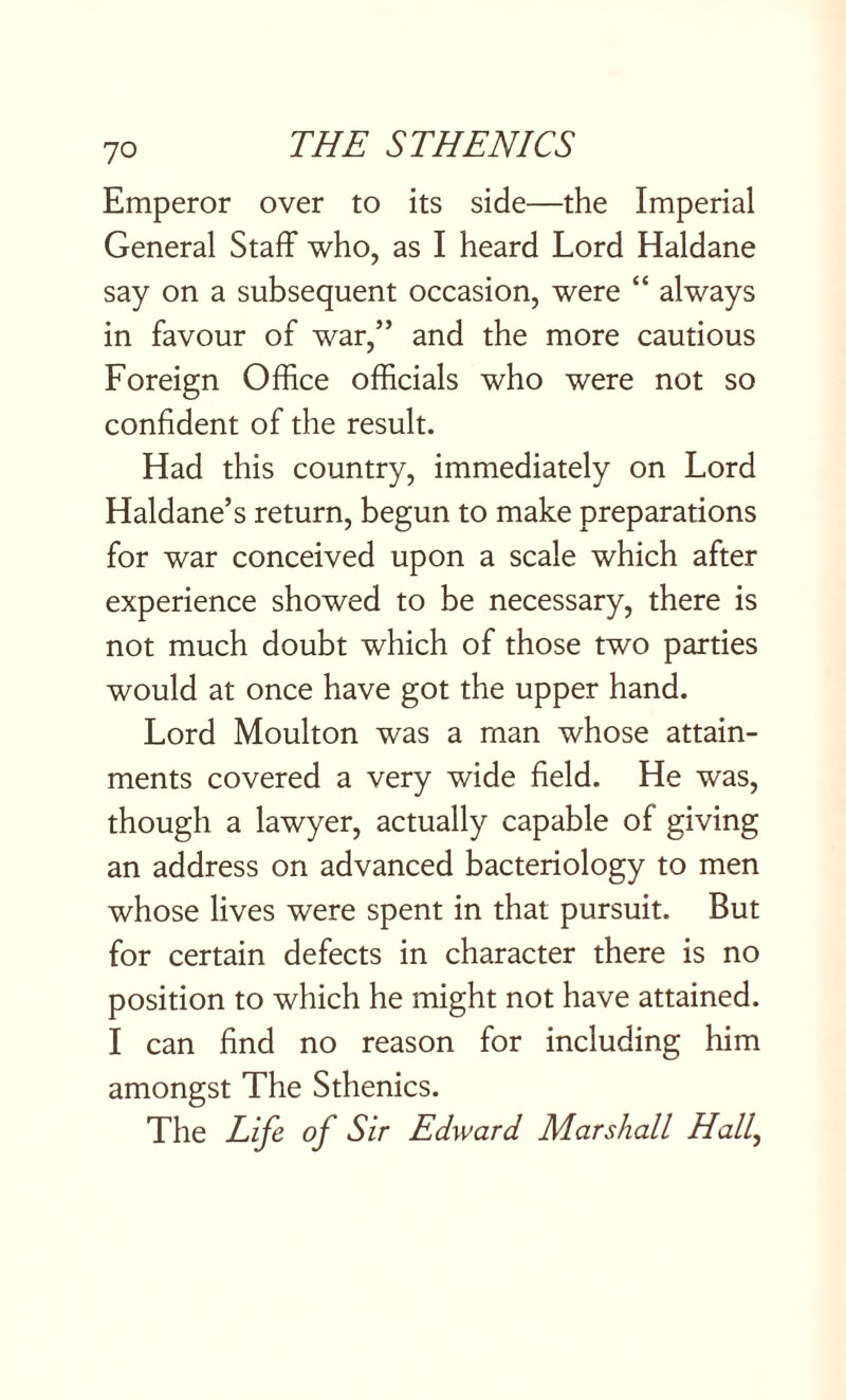 Emperor over to its side—the Imperial General Staff who, as I heard Lord Haldane say on a subsequent occasion, were “ always in favour of war,” and the more cautious Foreign Office officials who were not so confident of the result. Had this country, immediately on Lord Haldane’s return, begun to make preparations for war conceived upon a scale which after experience showed to be necessary, there is not much doubt which of those two parties would at once have got the upper hand. Lord Moulton was a man whose attain¬ ments covered a very wide field. He was, though a lawyer, actually capable of giving an address on advanced bacteriology to men whose lives were spent in that pursuit. But for certain defects in character there is no position to which he might not have attained. I can find no reason for including him amongst The Sthenics. The Life of Sir Edward Marshall Hall,