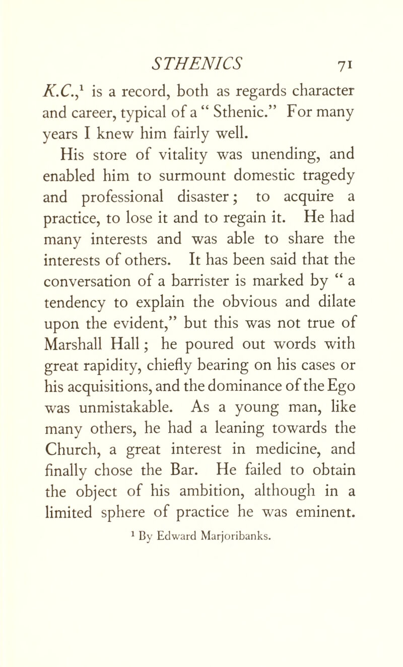 K.C.,* is a record, both as regards character and career, typical of a “ Sthenic.” For many years I knew him fairly well. His store of vitality was unending, and enabled him to surmount domestic tragedy and professional disaster; to acquire a practice, to lose it and to regain it. He had many interests and was able to share the interests of others. It has been said that the conversation of a barrister is marked by “ a tendency to explain the obvious and dilate upon the evident,” but this was not true of Marshall Hall; he poured out words with great rapidity, chiefly bearing on his cases or his acquisitions, and the dominance of the Ego was unmistakable. As a young man, like many others, he had a leaning towards the Church, a great interest in medicine, and finally chose the Bar. He failed to obtain the object of his ambition, although in a limited sphere of practice he was eminent. 1 By Edward Marjoribanks.