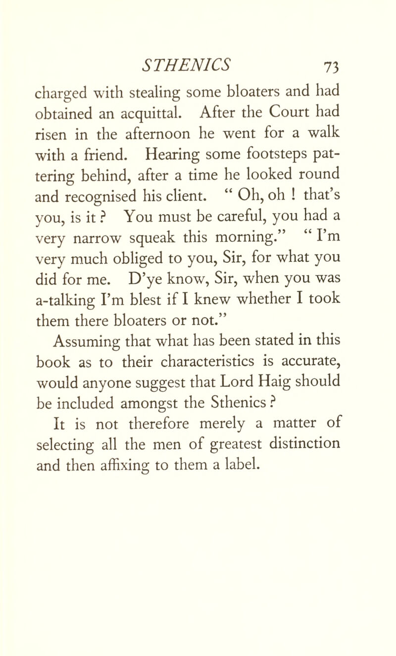 charged with stealing some bloaters and had obtained an acquittal. After the Court had risen in the afternoon he went for a walk with a friend. Hearing some footsteps pat¬ tering behind, after a time he looked round and recognised his client. “ Oh, oh ! that’s you, is it ? You must be careful, you had a very narrow squeak this morning.” “ I’m very much obliged to you, Sir, for what you did for me. D’ye know, Sir, when you was a-talking I’m blest if I knew whether I took them there bloaters or not.” Assuming that what has been stated in this book as to their characteristics is accurate, would anyone suggest that Lord Haig should be included amongst the Sthenics ? It is not therefore merely a matter of selecting all the men of greatest distinction and then affixing to them a label.