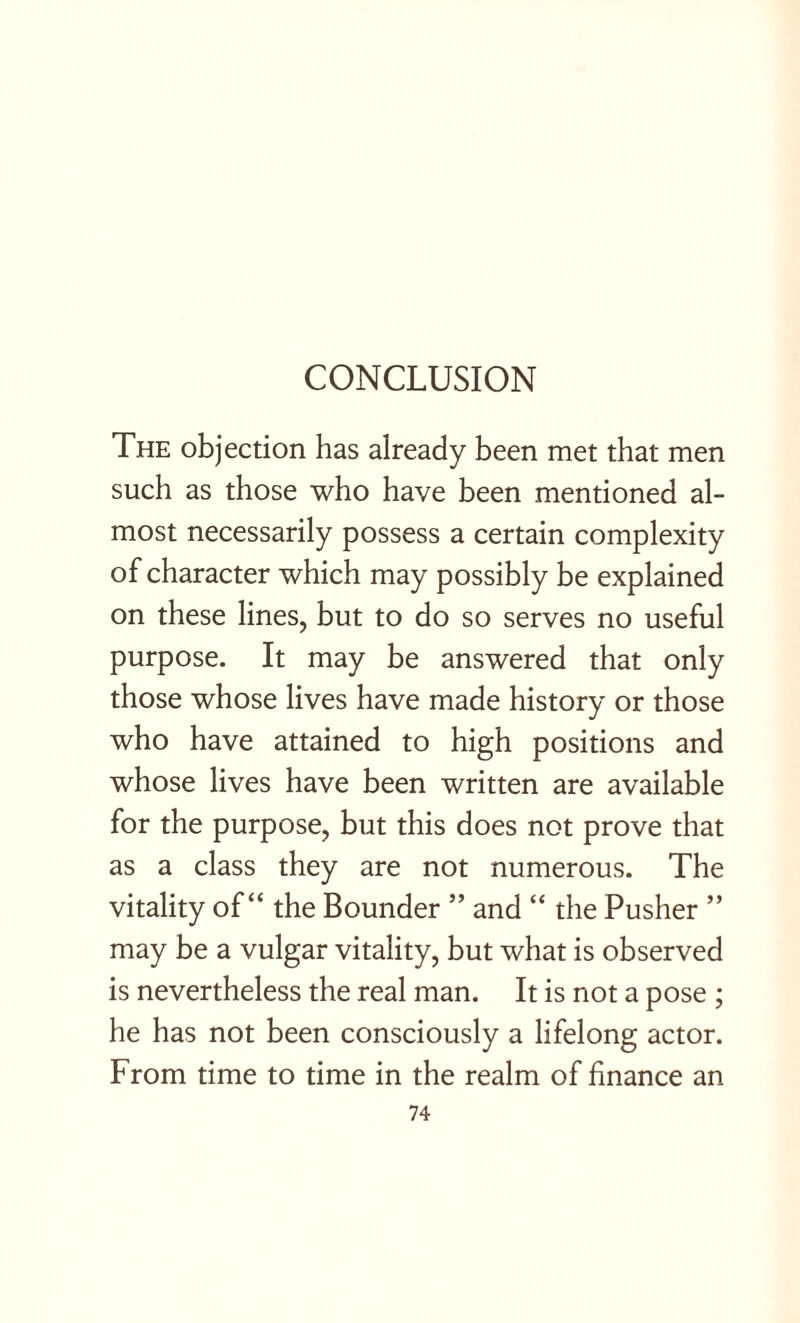 The objection has already been met that men such as those who have been mentioned al¬ most necessarily possess a certain complexity of character which may possibly be explained on these lines, but to do so serves no useful purpose. It may be answered that only those whose lives have made history or those who have attained to high positions and whose lives have been written are available for the purpose, but this does not prove that as a class they are not numerous. The vitality of “ the Bounder ” and “ the Pusher ” may be a vulgar vitality, but what is observed is nevertheless the real man. It is not a pose ; he has not been consciously a lifelong actor. From time to time in the realm of finance an