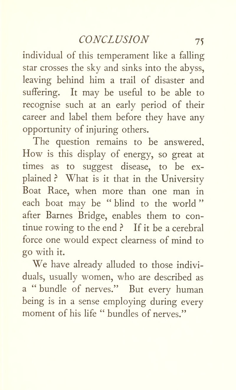 individual of this temperament like a falling star crosses the sky and sinks into the abyss, leaving behind him a trail of disaster and suffering. It may be useful to be able to recognise such at an early period of their career and label them before they have any opportunity of injuring others. The question remains to be answered. How is this display of energy, so great at times as to suggest disease, to be ex¬ plained ? What is it that in the University Boat Race, when more than one man in each boat may be “ blind to the world ” after Barnes Bridge, enables them to con¬ tinue rowing to the end ? If it be a cerebral force one would expect clearness of mind to go with it. We have already alluded to those indivi¬ duals, usually women, who are described as a “ bundle of nerves.” But every human being is in a sense employing during every moment of his life “ bundles of nerves.”