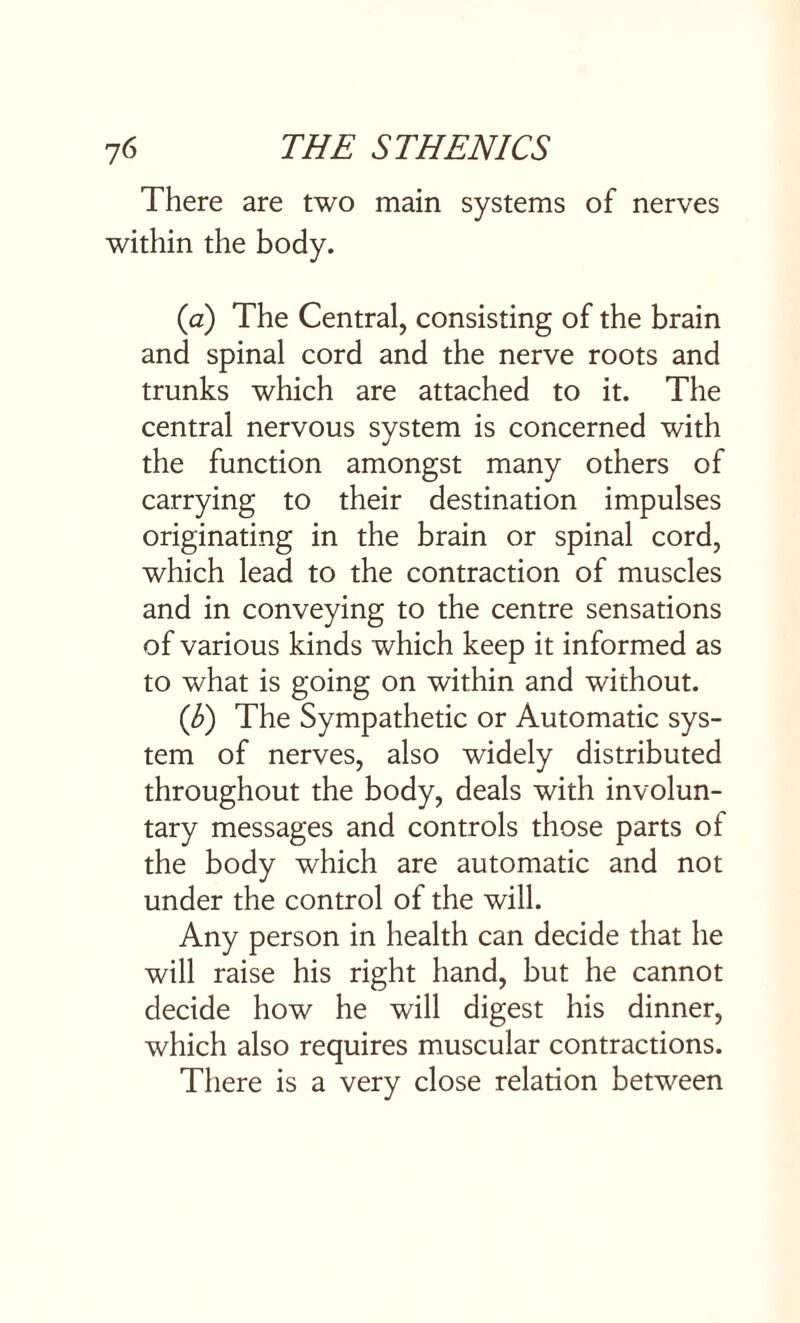 There are two main systems of nerves within the body. (a) The Central, consisting of the brain and spinal cord and the nerve roots and trunks which are attached to it. The central nervous system is concerned with the function amongst many others of carrying to their destination impulses originating in the brain or spinal cord, which lead to the contraction of muscles and in conveying to the centre sensations of various kinds which keep it informed as to what is going on within and without. ([b) The Sympathetic or Automatic sys¬ tem of nerves, also widely distributed throughout the body, deals with involun¬ tary messages and controls those parts of the body which are automatic and not under the control of the will. Any person in health can decide that he will raise his right hand, but he cannot decide how he will digest his dinner, which also requires muscular contractions. There is a very close relation between