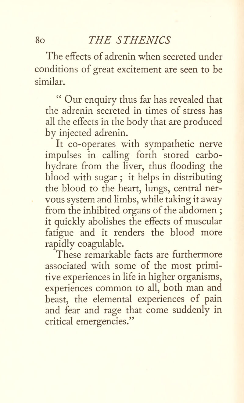 The effects of adrenin when secreted under conditions of great excitement are seen to be similar. “ Our enquiry thus far has revealed that the adrenin secreted in times of stress has all the effects in the body that are produced by injected adrenin. It co-operates with sympathetic nerve impulses in calling forth stored carbo¬ hydrate from the liver, thus flooding the blood with sugar; it helps in distributing the blood to the heart, lungs, central ner¬ vous system and limbs, while taking it away from the inhibited organs of the abdomen ; it quickly abolishes the effects of muscular fatigue and it renders the blood more rapidly coagulable. These remarkable facts are furthermore associated with some of the most primi¬ tive experiences in life in higher organisms, experiences common to all, both man and beast, the elemental experiences of pain and fear and rage that come suddenly in critical emergencies.’'