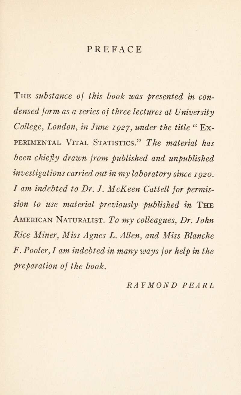 PREFACE The substance of this book was presented in con- densed form as a series of three lectures at University College, London, in June 1Q27, under the title u Ex- perimental Vital Statistics.” The material has been chiefly drawn from published and unpublished investigations carried out in my laboratory since 1Q20. / am indebted to Dr. J. McKeen Cattell for permis- sion to use material previously published in The American Naturalist. To my colleagues, Dr. John Rice Miner, Miss Agnes L. Allen, and Miss Blanche F. Pooler, I am indebted in many ways for help in the preparation of the book. RAYMON D PEARL