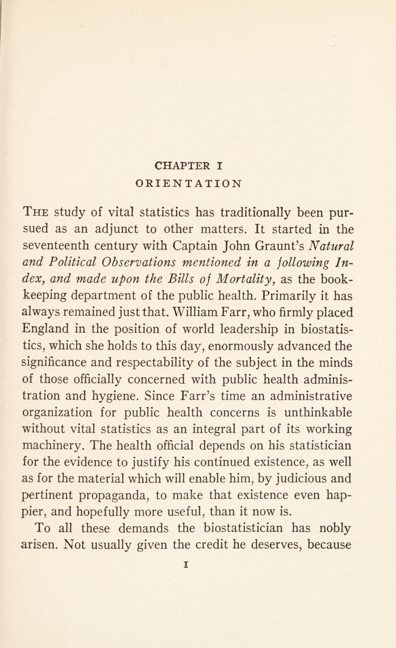 ORIENTATION The study of vital statistics has traditionally been pur- sued as an adjunct to other matters. It started in the seventeenth century with Captain John Graunt’s Natural and Political Observations mentioned in a following In- dex, and made upon the Bills of Mortality, as the book- keeping department of the public health. Primarily it has always remained just that. William Farr, who firmly placed England in the position of world leadership in biostatis- tics, which she holds to this day, enormously advanced the significance and respectability of the subject in the minds of those officially concerned with public health adminis- tration and hygiene. Since Farr’s time an administrative organization for public health concerns is unthinkable without vital statistics as an integral part of its working machinery. The health official depends on his statistician for the evidence to justify his continued existence, as well as for the material which will enable him, by judicious and pertinent propaganda, to make that existence even hap- pier, and hopefully more useful, than it now is. To all these demands the biostatistician has nobly arisen. Not usually given the credit he deserves, because i