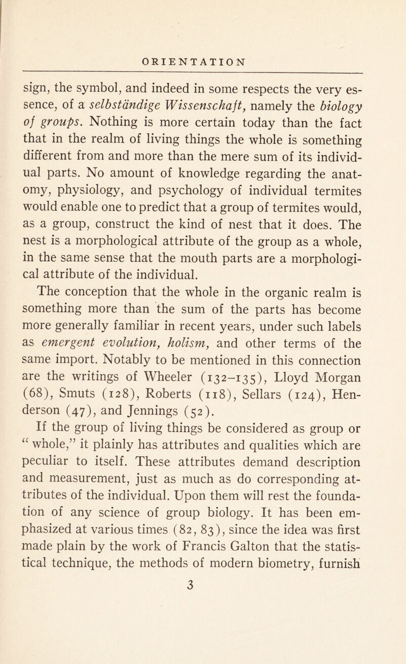 sign, the symbol, and indeed in some respects the very es- sence, of a selbstandige Wissenschaft, namely the biology of groups. Nothing is more certain today than the fact that in the realm of living things the whole is something different from and more than the mere sum of its individ- ual parts. No amount of knowledge regarding the anat- omy, physiology, and psychology of individual termites would enable one to predict that a group of termites would, as a group, construct the kind of nest that it does. The nest is a morphological attribute of the group as a whole, in the same sense that the mouth parts are a morphologi- cal attribute of the individual. The conception that the whole in the organic realm is something more than the sum of the parts has become more generally familiar in recent years, under such labels as emergent evolution, holism, and other terms of the same import. Notably to be mentioned in this connection are the writings of Wheeler (132-135), Lloyd Morgan (68), Smuts (128), Roberts (118), Sellars (124), Hen- derson (47), and Jennings (52). If the group of living things be considered as group or “ whole,” it plainly has attributes and qualities which are peculiar to itself. These attributes demand description and measurement, just as much as do corresponding at- tributes of the individual. Upon them will rest the founda- tion of any science of group biology. It has been em- phasized at various times (82, 83), since the idea was first made plain by the work of Francis Galton that the statis- tical technique, the methods of modern biometry, furnish