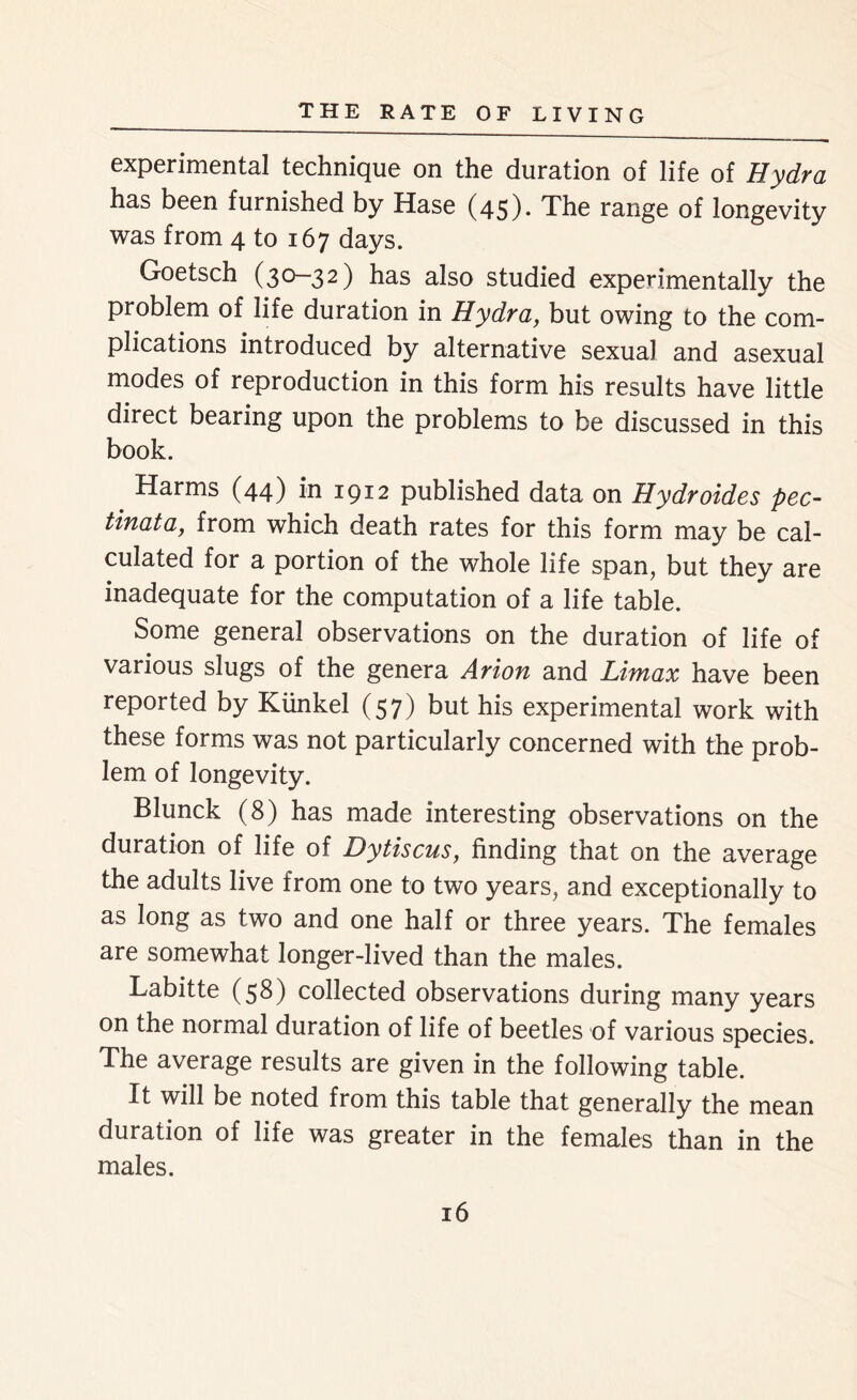 experimental technique on the duration of life of Hydra has been furnished by Hase (45). The range of longevity was from 4 to 167 days. Goetsch (30-32) has also studied experimentally the problem of life duration in Hydra, but owing to the com- plications introduced by alternative sexual and asexual modes of reproduction in this form his results have little direct bearing upon the problems to be discussed in this book. _ Harms (44) in 1912 published data on Hydroides pec- tinata, from which death rates for this form may be cal- culated for a portion of the whole life span, but they are inadequate for the computation of a life table. Some general observations on the duration of life of various slugs of the genera Arion and Limax have been reported by Kiinkel (57) but his experimental work with these forms was not particularly concerned with the prob- lem of longevity. Blunck (8) has made interesting observations on the duration of life of Dytiscus, finding that on the average the adults live from one to two years, and exceptionally to as long as two and one half or three years. The females are somewhat longer-lived than the males. Labitte (58) collected observations during many years on the normal duration of life of beetles of various species. The average results are given in the following table. It will be noted from this table that generally the mean duration of life was greater in the females than in the males.