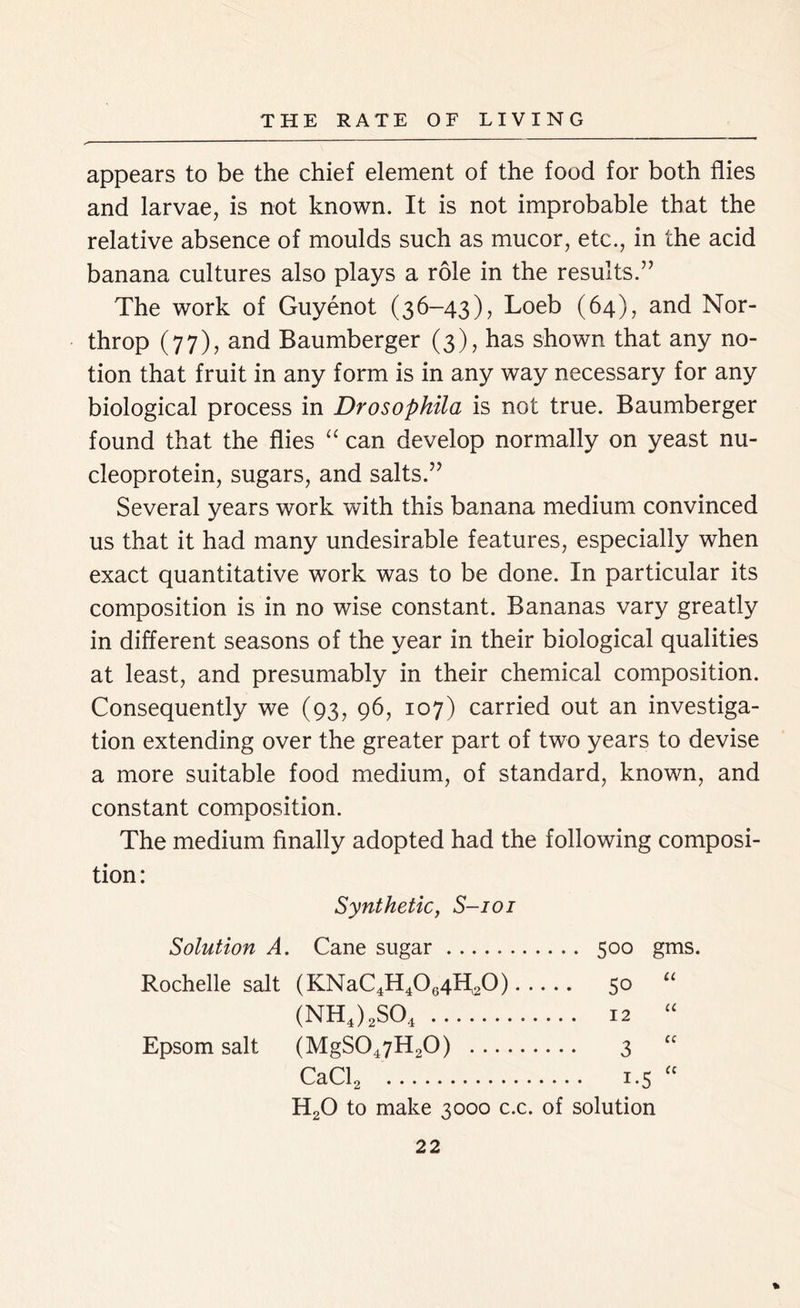 appears to be the chief element of the food for both flies and larvae, is not known. It is not improbable that the relative absence of moulds such as mucor, etc., in the acid banana cultures also plays a role in the results.” The work of Guyenot (36-43), Loeb (64), and Nor- throp (77), and Baumberger (3), has shown that any no- tion that fruit in any form is in any way necessary for any biological process in Drosophila is not true. Baumberger found that the flies “ can develop normally on yeast nu- cleoprotein, sugars, and salts.” Several years work with this banana medium convinced us that it had many undesirable features, especially when exact quantitative work was to be done. In particular its composition is in no wise constant. Bananas vary greatly in different seasons of the year in their biological qualities at least, and presumably in their chemical composition. Consequently we (93, 96, 107) carried out an investiga- tion extending over the greater part of two years to devise a more suitable food medium, of standard, known, and constant composition. The medium finally adopted had the following composi- tion: Synthetic, S-101 Solution A. Cane sugar 500 gms. Rochelle salt (KNaC4H4064H20) 50 “ (NH4)2S04 12 “ Epsom salt (MgS047H20) 3 “ CaCl2 1.5 “ H20 to make 3000 c.c. of solution %