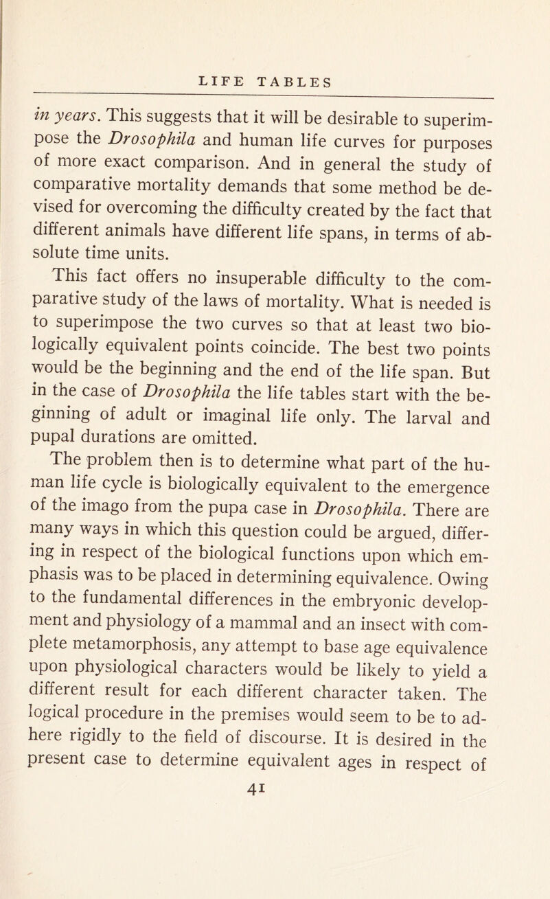 in years. This suggests that it will be desirable to superim- pose the Drosophila and human life curves for purposes of more exact comparison. And in general the study of comparative mortality demands that some method be de- vised for overcoming the difficulty created by the fact that different animals have different life spans, in terms of ab- solute time units. This fact offers no insuperable difficulty to the com- parative study of the laws of mortality. What is needed is to superimpose the two curves so that at least two bio- logically equivalent points coincide. The best two points would be the beginning and the end of the life span. But in the case of Drosophila the life tables start with the be- ginning of adult or imaginal life only. The larval and pupal durations are omitted. The problem then is to determine what part of the hu- man life cycle is biologically equivalent to the emergence of the imago from the pupa case in Drosophila. There are many ways in which this question could be argued, differ- ing in respect of the biological functions upon which em- phasis was to be placed in determining equivalence. Owing to the fundamental differences in the embryonic develop- ment and physiology of a mammal and an insect with com- plete metamorphosis, any attempt to base age equivalence upon physiological characters would be likely to yield a different result for each different character taken. The logical procedure in the premises would seem to be to ad- here rigidly to the field of discourse. It is desired in the present case to determine equivalent ages in respect of 4i