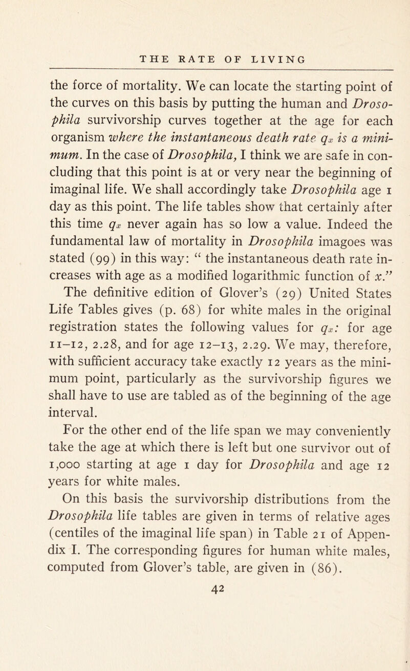 the force of mortality. We can locate the starting point of the curves on this basis by putting the human and Droso- phila survivorship curves together at the age for each organism where the instantaneous death rate qx is a mini- mum. In the case of Drosophila, I think we are safe in con- cluding that this point is at or very near the beginning of imaginal life. We shall accordingly take Drosophila age i day as this point. The life tables show that certainly after this time qx never again has so low a value. Indeed the fundamental law of mortality in Drosophila imagoes was stated (99) in this way: “ the instantaneous death rate in- creases with age as a modified logarithmic function of x” The definitive edition of Glover’s (29) United States Life Tables gives (p. 68) for white males in the original registration states the following values for qx: for age 11-12, 2.28, and for age 12-13, 2-29- We may, therefore, with sufficient accuracy take exactly 12 years as the mini- mum point, particularly as the survivorship figures we shall have to use are tabled as of the beginning of the age interval. For the other end of the life span we may conveniently take the age at which there is left but one survivor out of 1,000 starting at age 1 day for Drosophila and age 12 years for white males. On this basis the survivorship distributions from the Drosophila life tables are given in terms of relative ages (centiles of the imaginal life span) in Table 21 of Appen- dix I. The corresponding figures for human white males, computed from Glover’s table, are given in (86).