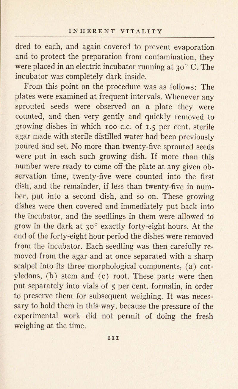 dred to each, and again covered to prevent evaporation and to protect the preparation from contamination, they were placed in an electric incubator running at 30° C. The incubator was completely dark inside. From this point on the procedure was as follows: The plates were examined at frequent intervals. Whenever any sprouted seeds were observed on a plate they were counted, and then very gently and quickly removed to growing dishes in which 100 c.c. of 1.5 per cent, sterile agar made with sterile distilled water had been previously poured and set. No more than twenty-five sprouted seeds were put in each such growing dish. If more than this number were ready to come off the plate at any given ob- servation time, twenty-five were counted into the first dish, and the remainder, if less than twenty-five in num- ber, put into a second dish, and so on. These growing dishes were then covered and immediately put back into the incubator, and the seedlings in them were allowed to grow in the dark at 30° exactly forty-eight hours. At the end of the forty-eight hour period the dishes were removed from the incubator. Each seedling was then carefully re- moved from the agar and at once separated with a sharp scalpel into its three morphological components, (a) cot- yledons, (b) stem and (c) root. These parts were then put separately into vials of 5 per cent, formalin, in order to preserve them for subsequent weighing. It was neces- sary to hold them in this way, because the pressure of the experimental work did not permit of doing the fresh weighing at the time. hi