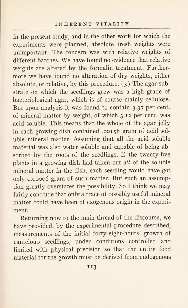 in the present study, and in the other work for which the experiments were planned, absolute fresh weights were unimportant. The concern was with relative weights of different batches. We have found no evidence that relative weights are altered by the formalin treatment. Further- more we have found no alteration of dry weights, either absolute, or relative, by this procedure. (3) The agar sub- strate on which the seedlings grew was a high grade of bacteriological agar, which is of course mainly cellulose. But upon analysis it was found to contain 3.37 per cent, of mineral matter by weight, of which 3.12 per cent, was acid soluble. This means that the whole of the agar jelly in each growing dish contained .00158 gram of acid sol- uble mineral matter. Assuming that all the acid soluble material was also water soluble and capable of being ab- sorbed by the roots of the seedlings, if the twenty-five plants in a growing dish had taken out all of the soluble mineral matter in the dish, each seedling would have got only 0.00006 gram of such matter. But such an assump- tion greatly overstates the possibility. So I think we may fairly conclude that only a trace of possibly useful mineral matter could have been of exogenous origin in the experi- ment. Returning now to the main thread of the discourse, we have provided, by the experimental procedure described, measurements of the initial forty-eight-hours’ growth of canteloup seedlings, under conditions controlled and limited with physical precision so that the entire food material for the growth must be derived from endogenous
