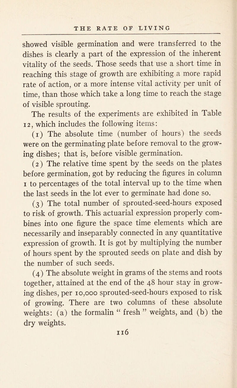 showed visible germination and were transferred to the dishes is clearly a part of the expression of the inherent vitality of the seeds. Those seeds that use a short time in reaching this stage of growth are exhibiting a more rapid rate of action, or a more intense vital activity per unit of time, than those which take a long time to reach the stage of visible sprouting. The results of the experiments are exhibited in Table 12, which includes the following items: (1) The absolute time (number of hours) the seeds were on the germinating plate before removal to the grow- ing dishes; that is, before visible germination. (2) The relative time spent by the seeds on the plates before germination, got by reducing the figures in column 1 to percentages of the total interval up to the time when the last seeds in the lot ever to germinate had done so. (3) The total number of sprouted-seed-hours exposed to risk of growth. This actuarial expression properly com- bines into one figure the space time elements which are necessarily and inseparably connected in any quantitative expression of growth. It is got by multiplying the number of hours spent by the sprouted seeds on plate and dish by the number of such seeds. (4) The absolute weight in grams of the stems and roots together, attained at the end of the 48 hour stay in grow- ing dishes, per 10,000 sprouted-seed-hours exposed to risk of growing. There are two columns of these absolute weights: (a) the formalin “ fresh ” weights, and (b) the dry weights.