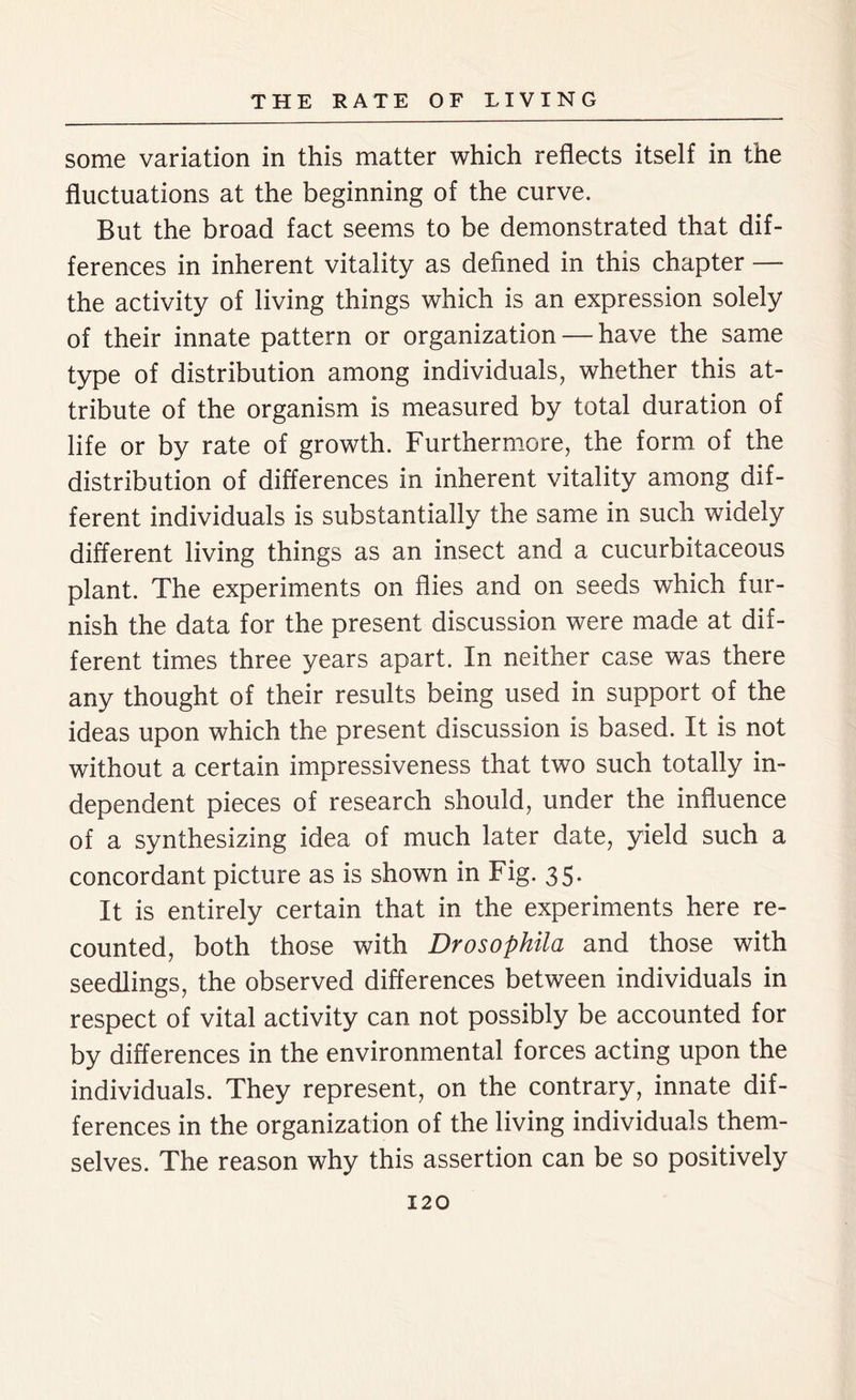 some variation in this matter which reflects itself in the fluctuations at the beginning of the curve. But the broad fact seems to be demonstrated that dif- ferences in inherent vitality as defined in this chapter — the activity of living things which is an expression solely of their innate pattern or organization — have the same type of distribution among individuals, whether this at- tribute of the organism is measured by total duration of life or by rate of growth. Furthermore, the form of the distribution of differences in inherent vitality among dif- ferent individuals is substantially the same in such widely different living things as an insect and a cucurbitaceous plant. The experiments on flies and on seeds which fur- nish the data for the present discussion were made at dif- ferent times three years apart. In neither case was there any thought of their results being used in support of the ideas upon which the present discussion is based. It is not without a certain impressiveness that two such totally in- dependent pieces of research should, under the influence of a synthesizing idea of much later date, yield such a concordant picture as is shown in Fig. 35. It is entirely certain that in the experiments here re- counted, both those with Drosophila and those with seedlings, the observed differences between individuals in respect of vital activity can not possibly be accounted for by differences in the environmental forces acting upon the individuals. They represent, on the contrary, innate dif- ferences in the organization of the living individuals them- selves. The reason why this assertion can be so positively