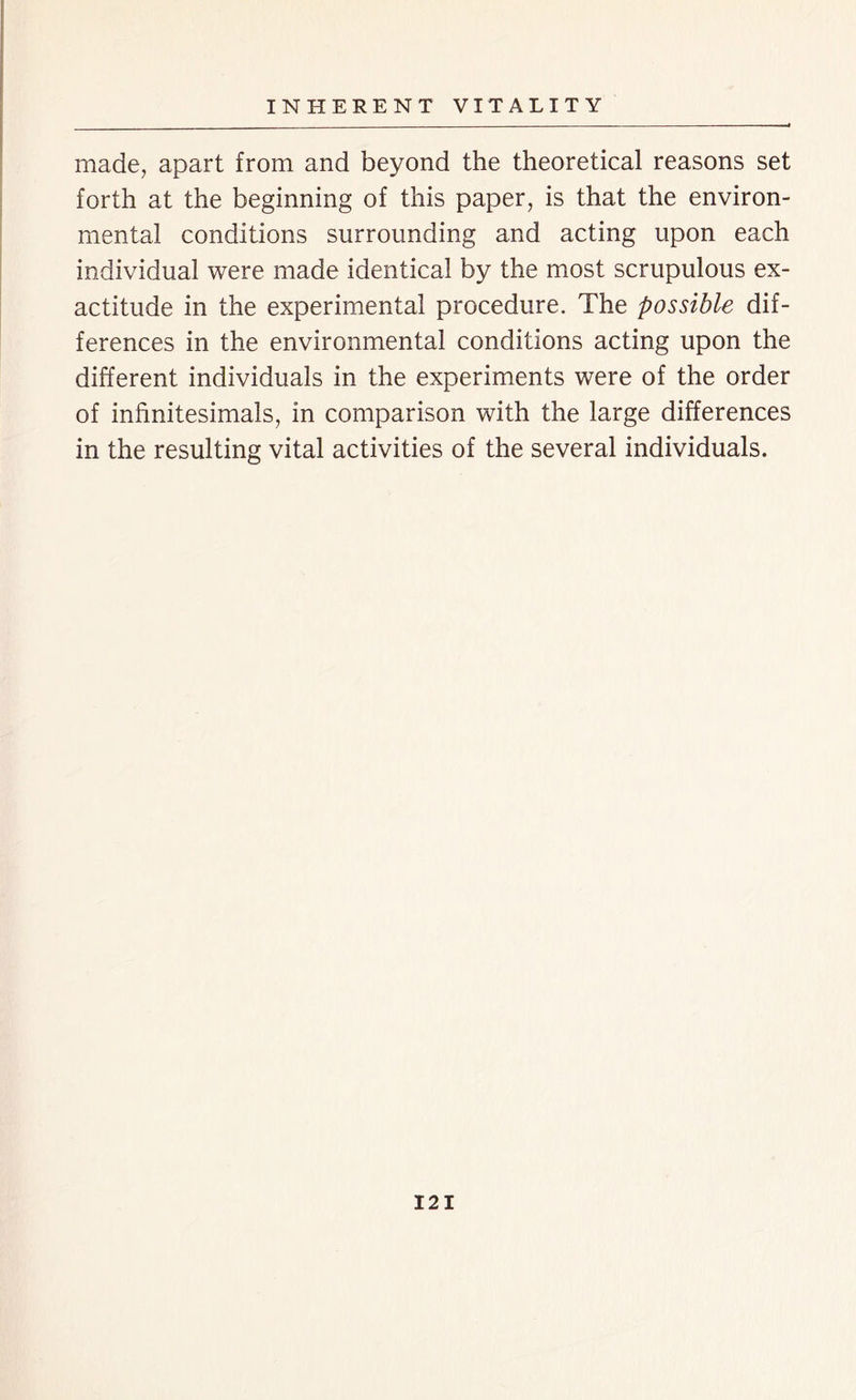 made, apart from and beyond the theoretical reasons set forth at the beginning of this paper, is that the environ- mental conditions surrounding and acting upon each individual were made identical by the most scrupulous ex- actitude in the experimental procedure. The possible dif- ferences in the environmental conditions acting upon the different individuals in the experiments were of the order of infinitesimals, in comparison with the large differences in the resulting vital activities of the several individuals. 12 I