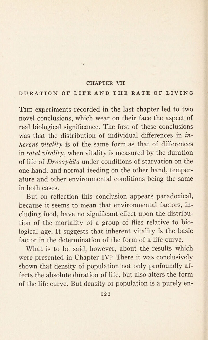 CHAPTER VII DURATION OF LIFE AND THE RATE OF LIVING The experiments recorded in the last chapter led to two novel conclusions, which wear on their face the aspect of real biological significance. The first of these conclusions was that the distribution of individual differences in in- herent vitality is of the same form as that of differences in total vitality, when vitality is measured by the duration of life of Drosophila under conditions of starvation on the one hand, and normal feeding on the other hand, temper- ature and other environmental conditions being the same in both cases. But on reflection this conclusion appears paradoxical, because it seems to mean that environmental factors, in- cluding food, have no significant effect upon the distribu- tion of the mortality of a group of flies relative to bio- logical age. It suggests that inherent vitality is the basic factor in the determination of the form of a life curve. What is to be said, however, about the results which were presented in Chapter IV? There it was conclusively shown that density of population not only profoundly af- fects the absolute duration of life, but also alters the form of the life curve. But density of population is a purely en-