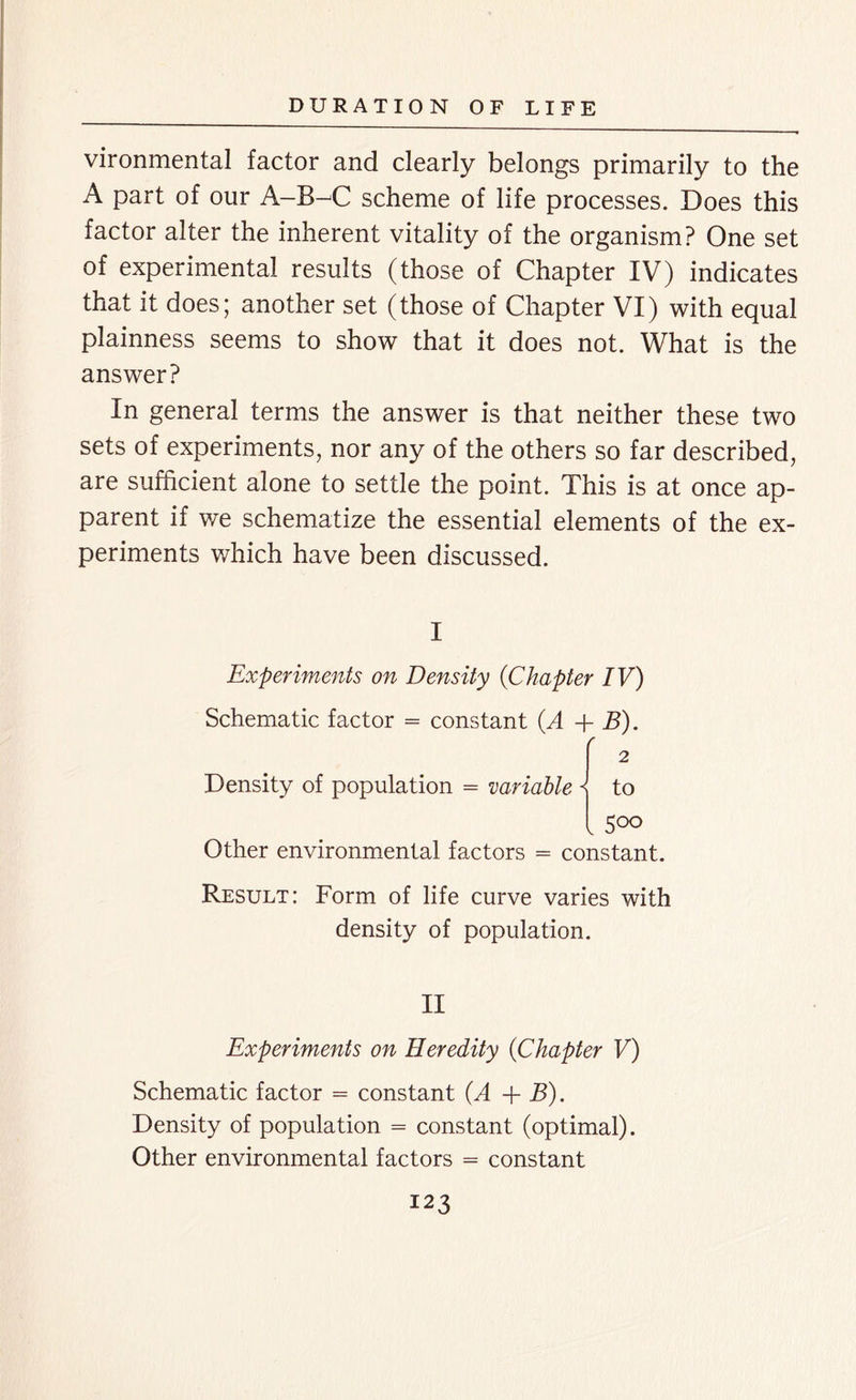 vironmental factor and clearly belongs primarily to the A part of our A-B^C scheme of life processes. Does this factor alter the inherent vitality of the organism? One set of experimental results (those of Chapter IV) indicates that it does; another set (those of Chapter VI) with equal plainness seems to show that it does not. What is the answer? In general terms the answer is that neither these two sets of experiments, nor any of the others so far described, are sufficient alone to settle the point. This is at once ap- parent if we schematize the essential elements of the ex- periments which have been discussed. I Experiments on Density (Chapter IV) Schematic factor = constant (A + B). r 2 Density of population = variable s to l 5°o Other environmental factors = constant. Result: Form of life curve varies with density of population. II Experiments on Heredity (<Chapter V) Schematic factor = constant (A + B). Density of population = constant (optimal). Other environmental factors = constant
