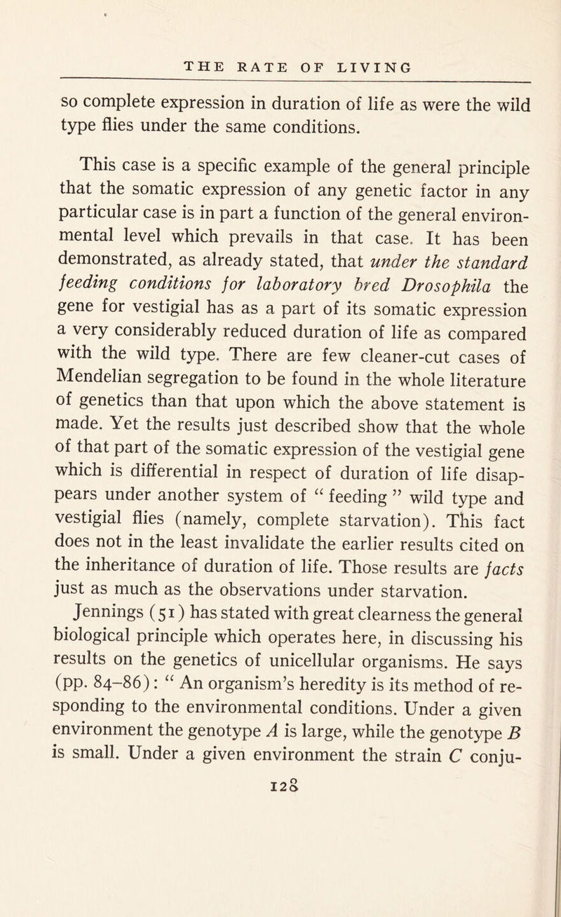 so complete expression in duration of life as were the wild type flies under the same conditions. This case is a specific example of the general principle that the somatic expression of any genetic factor in any particular case is in part a function of the general environ- mental level which prevails in that case. It has been demonstrated, as already stated, that under the standard feeding conditions for laboratory bred Drosophila the gene for vestigial has as a part of its somatic expression a very considerably reduced duration of life as compared with the wild type. There are few cleaner-cut cases of Mendelian segregation to be found in the whole literature of genetics than that upon which the above statement is made. Yet the results just described show that the whole of that part of the somatic expression of the vestigial gene which is differential in respect of duration of life disap- pears under another system of “ feeding ” wild type and vestigial flies (namely, complete starvation). This fact does not in the least invalidate the earlier results cited on the inheritance of duration of life. Those results are facts just as much as the observations under starvation. Jennings (51) has stated with great clearness the general biological principle which operates here, in discussing his results on the genetics of unicellular organisms. He says (pp. 84-86): “ An organism’s heredity is its method of re- sponding to the environmental conditions. Under a given environment the genotype A is large, while the genotype B is small. Under a given environment the strain C conju-