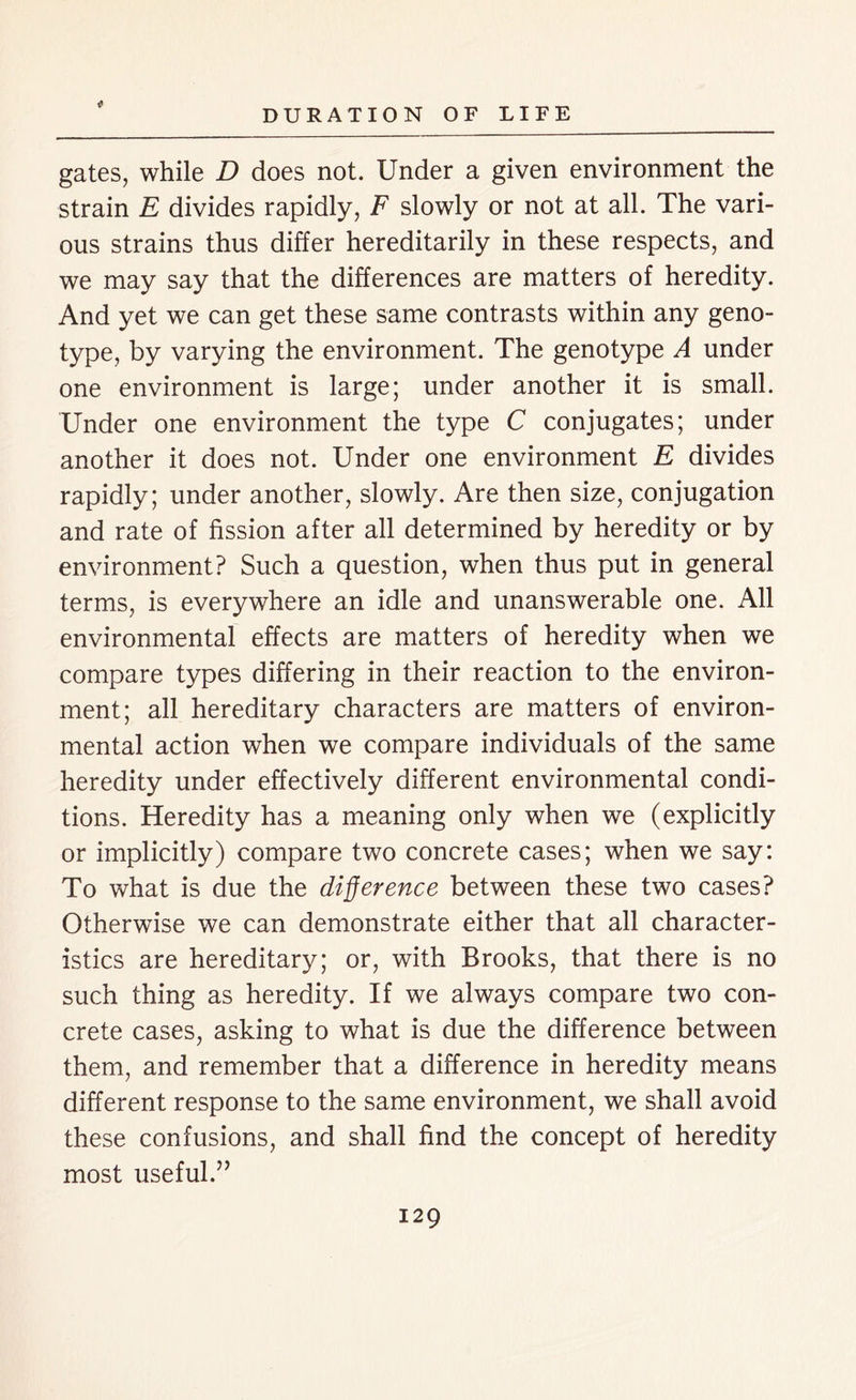 gates, while D does not. Under a given environment the strain E divides rapidly, F slowly or not at all. The vari- ous strains thus differ hereditarily in these respects, and we may say that the differences are matters of heredity. And yet we can get these same contrasts within any geno- type, by varying the environment. The genotype A under one environment is large; under another it is small. Under one environment the type C conjugates; under another it does not. Under one environment E divides rapidly; under another, slowly. Are then size, conjugation and rate of fission after all determined by heredity or by environment? Such a question, when thus put in general terms, is everywhere an idle and unanswerable one. All environmental effects are matters of heredity when we compare types differing in their reaction to the environ- ment; all hereditary characters are matters of environ- mental action when we compare individuals of the same heredity under effectively different environmental condi- tions. Heredity has a meaning only when we (explicitly or implicitly) compare two concrete cases; when we say: To what is due the difference between these two cases? Otherwise we can demonstrate either that all character- istics are hereditary; or, with Brooks, that there is no such thing as heredity. If we always compare two con- crete cases, asking to what is due the difference between them, and remember that a difference in heredity means different response to the same environment, we shall avoid these confusions, and shall find the concept of heredity most useful.”