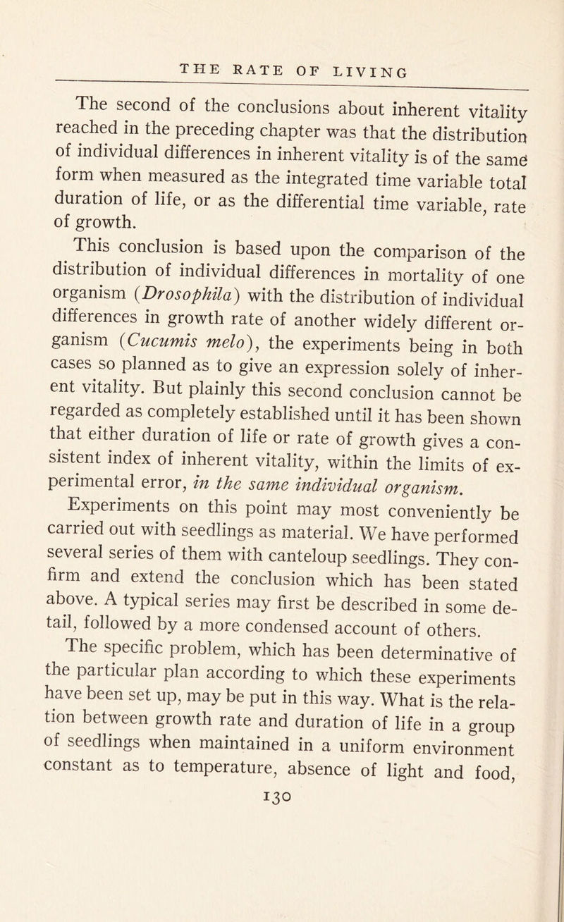 The second of the conclusions about inherent vitality reached in the preceding chapter was that the distribution of individual differences in inherent vitality is of the same form when measured as the integrated time variable total duration of life, or as the differential time variable, rate of growth. This conclusion is based upon the comparison of the distribution of individual differences in mortality of one organism (Drosophila) with the distribution of individual differences in growth rate of another widely different or- ganism (Cucumis melo), the experiments being in both cases so planned as to give an expression solely of inher- ent vitality. But plainly this second conclusion cannot be regarded as completely established until it has been shown that either duration of life or rate of growth gives a con- sistent index of inherent vitality, within the limits of ex- perimental error, in the seme individual OYganisvn. Experiments on this point may most conveniently be carried out with seedlings as material. We have performed several series of them with canteloup seedlings. They con- firm and extend the conclusion which has been stated above. A typical series may first be described in some de- tail, followed by a more condensed account of others. The specific problem, which has been determinative of the particulai plan according to which these experiments have been set up, may be put in this way. What is the rela- tion between growth rate and duration of life in a group of seedlings when maintained in a uniform environment constant as to temperature, absence of light and food