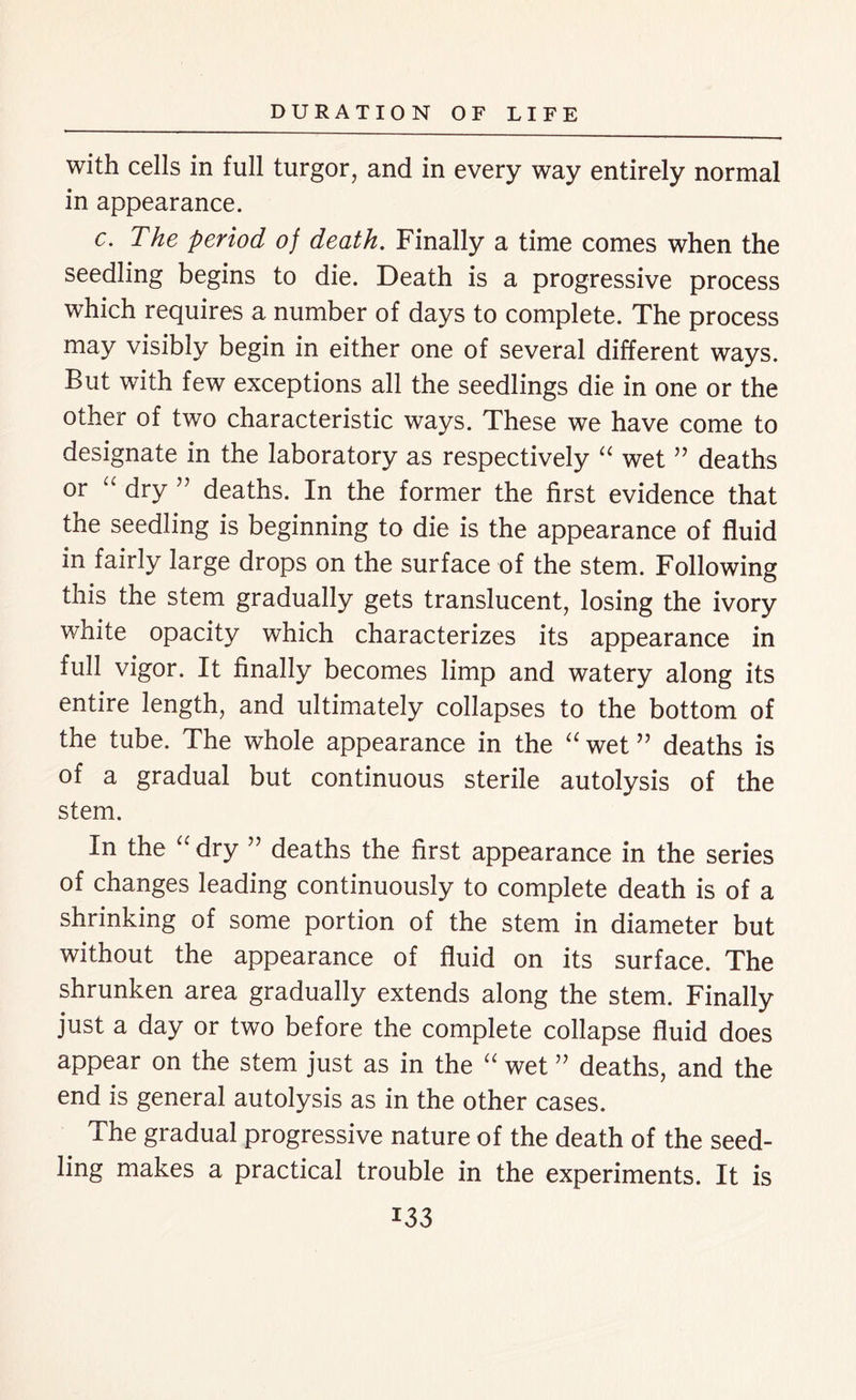with cells in full turgor, and in every way entirely normal in appearance. c. The period of death. Finally a time comes when the seedling begins to die. Death is a progressive process which requires a number of days to complete. The process may visibly begin in either one of several different ways. But with few exceptions all the seedlings die in one or the other of two characteristic ways. These we have come to designate in the laboratory as respectively “ wet ” deaths or “ dry ” deaths. In the former the first evidence that the seedling is beginning to die is the appearance of fluid in fairly large drops on the surface of the stem. Following this the stem gradually gets translucent, losing the ivory white opacity which characterizes its appearance in full vigor. It finally becomes limp and watery along its entire length, and ultimately collapses to the bottom of the tube. The whole appearance in the “ wet ” deaths is of a gradual but continuous sterile autolysis of the stem. In the “ dry ” deaths the first appearance in the series of changes leading continuously to complete death is of a shrinking of some portion of the stem in diameter but without the appearance of fluid on its surface. The shrunken area gradually extends along the stem. Finally just a day or two before the complete collapse fluid does appear on the stem just as in the “ wet ” deaths, and the end is general autolysis as in the other cases. The gradual progressive nature of the death of the seed- ling makes a practical trouble in the experiments. It is
