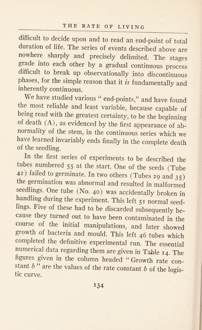 difficult to decide upon and to read an end-point of total duration of life. The series of events described above are nowhere sharply and precisely delimited. The stages grade into each other by a gradual continuous process difficult to break up observationally into discontinuous phases, for the simple reason that it is fundamentally and inherently continuous. We have studied various “ end-points,” and have found the most reliable and least variable, because capable of being read with the greatest certainty, to be the beginning of death (A), as evidenced by the first appearance of ab- normality of the stem, in the continuous series which we have learned invariably ends finally in the complete death of the seedling. In the first series of experiments to be described the tubes numbered 55 at the start. One of the seeds (Tube 42) failed to germinate. In two others (Tubes 29 and 35) the germination was abnormal and resulted in malformed seedlings. One tube (No. 40) was accidentally broken in handling during the experiment. This left 51 normal seed- lings. Five of these had to be discarded subsequently be- cause they turned out to have been contaminated in the course of the initial manipulations, and later showed growth of bacteria and mould. This left 46 tubes which completed the definitive experimental run. The essential numerical data regarding them are given in Table 14. The figures given in the column headed “ Growth rate con- stant b ’ are the values of the rate constant b of the logis- tic curve.