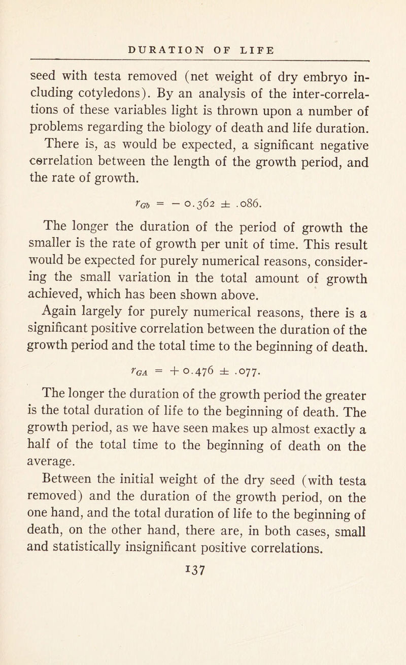 seed with testa removed (net weight of dry embryo in- cluding cotyledons). By an analysis of the inter-correla- tions of these variables light is thrown upon a number of problems regarding the biology of death and life duration. There is, as would be expected, a significant negative correlation between the length of the growth period, and the rate of growth. rGb = — 0.362 ± .086. The longer the duration of the period of growth the smaller is the rate of growth per unit of time. This result would be expected for purely numerical reasons, consider- ing the small variation in the total amount of growth achieved, which has been shown above. Again largely for purely numerical reasons, there is a significant positive correlation between the duration of the growth period and the total time to the beginning of death. YGA = + O.476 it .077. The longer the duration of the growth period the greater is the total duration of life to the beginning of death. The growth period, as we have seen makes up almost exactly a half of the total time to the beginning of death on the average. Between the initial weight of the dry seed (with testa removed) and the duration of the growth period, on the one hand, and the total duration of life to the beginning of death, on the other hand, there are, in both cases, small and statistically insignificant positive correlations. i37