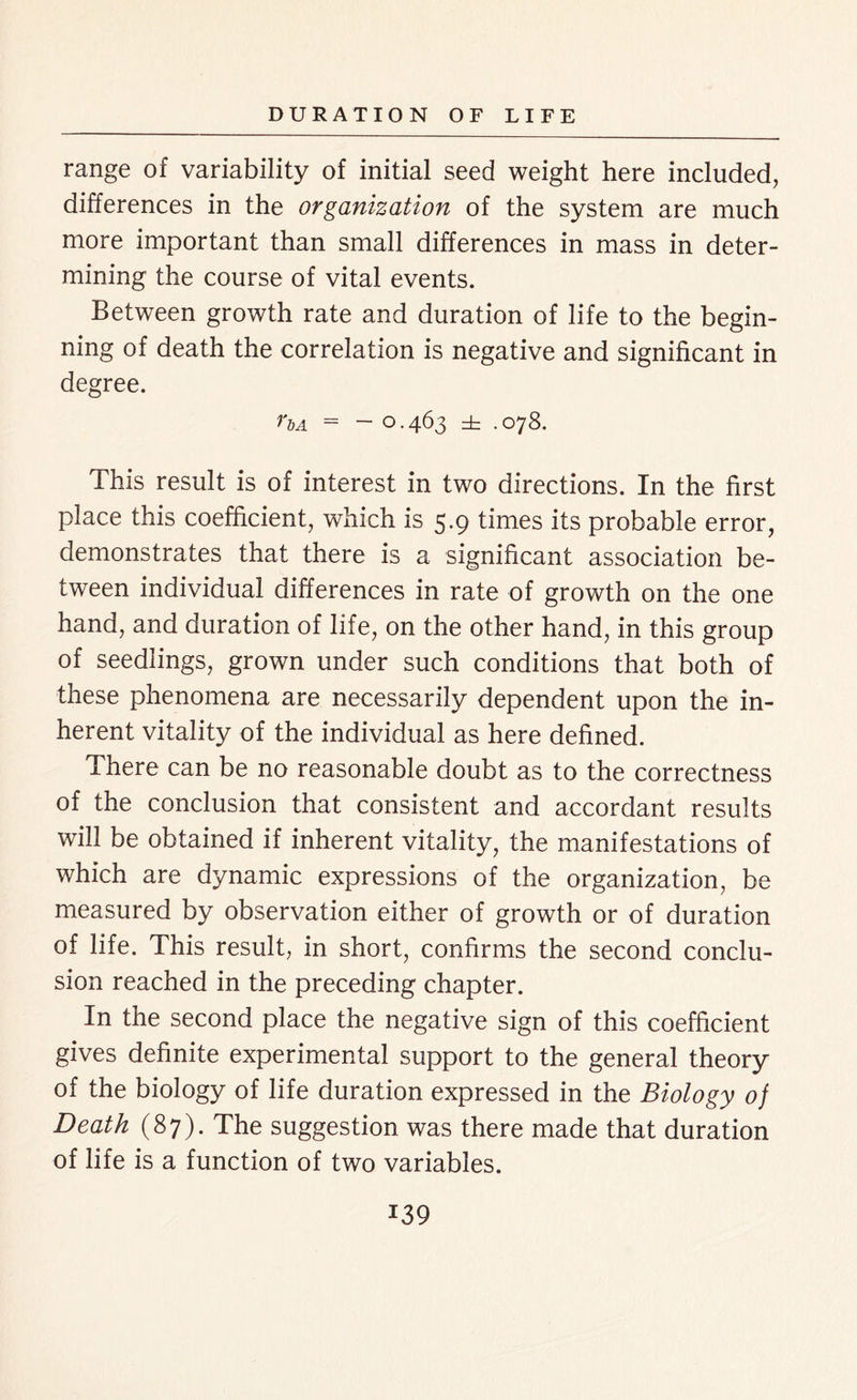 range of variability of initial seed weight here included, differences in the organization of the system are much more important than small differences in mass in deter- mining the course of vital events. Between growth rate and duration of life to the begin- ning of death the correlation is negative and significant in degree. Ua = - 0-463 ± .078. This result is of interest in two directions. In the first place this coefficient, which is 5.9 times its probable error, demonstrates that there is a significant association be- tween individual differences in rate of growth on the one hand, and duration of life, on the other hand, in this group of seedlings, grown under such conditions that both of these phenomena are necessarily dependent upon the in- herent vitality of the individual as here defined. There can be no reasonable doubt as to the correctness of the conclusion that consistent and accordant results will be obtained if inherent vitality, the manifestations of which are dynamic expressions of the organization, be measured by observation either of growth or of duration of life. This result, in short, confirms the second conclu- sion reached in the preceding chapter. In the second place the negative sign of this coefficient gives definite experimental support to the general theory of the biology of life duration expressed in the Biology of Death (87). The suggestion was there made that duration of life is a function of two variables.