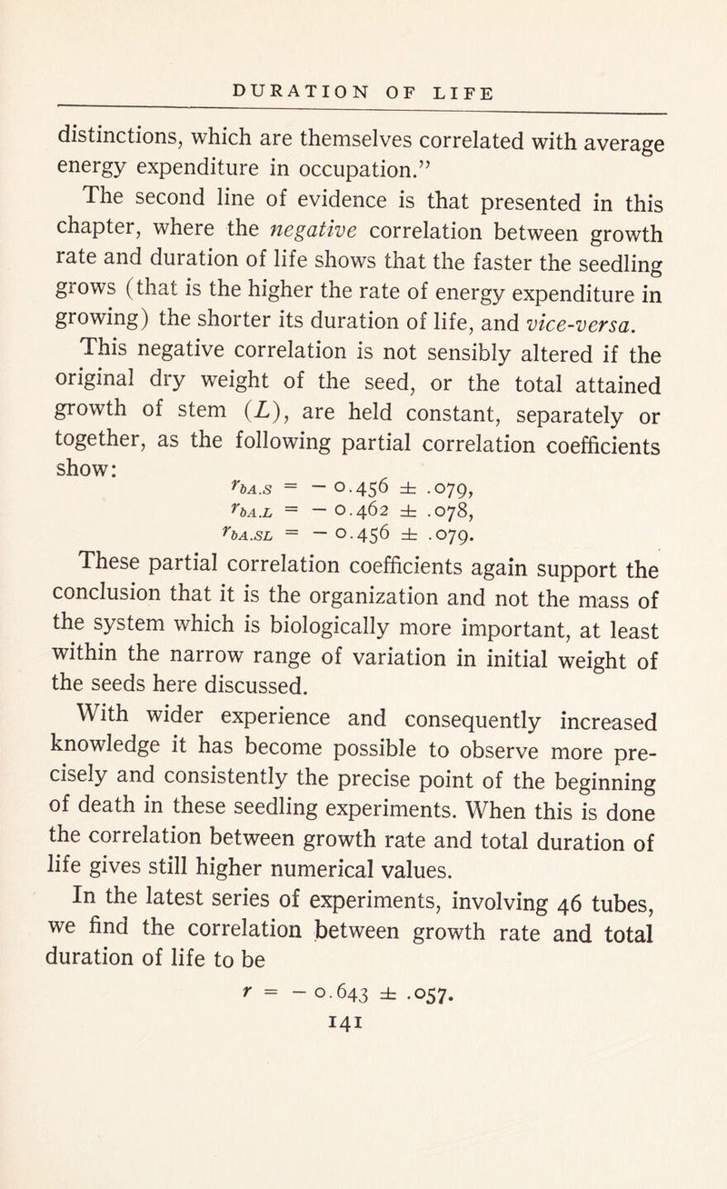 distinctions, which are themselves correlated with average energy expenditure in occupation.” The second line of evidence is that presented in this chapter, where the negative correlation between growth rate and duration of life shows that the faster the seedling grows (that is the higher the rate of energy expenditure in growing) the shorter its duration of life, and vice-versa. This negative correlation is not sensibly altered if the original dry weight of the seed, or the total attained growth of stem (Z), are held constant, separately or together, as the following partial correlation coefficients show: *bA.s = - 0.456 ± .079, rbA.L ~ O.462 dr .078, rbA.SL = ~ O.456 dr .O79. These partial correlation coefficients again support the conclusion that it is the organization and not the mass of the system which is biologically more important, at least within the narrow range of variation in initial weight of the seeds here discussed. With wider experience and consequently increased knowledge it has become possible to observe more pre- cisely and consistently the precise point of the beginning of death in these seedling experiments. When this is done the correlation between growth rate and total duration of life gives still higher numerical values. In the latest series of experiments, involving 46 tubes, we find the correlation between growth rate and total duration of life to be r = - 0.643 ± -057*