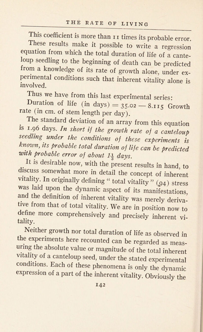 This coefficient is more than 11 times its probable error. These results make it possible to write a regression equation from which the total duration of life of a cante- loup seedling to the beginning of death can be predicted from a knowledge of its rate of growth alone, under ex- perimental conditions such that inherent vitality alone is involved. Thus we have from this last experimental series: Duration of life (in days) = 35.02 — 8.115 Growth rate (in cm. of stem length per day). . The standard deviation of an array from this equation is 1.96 days. In short if the growth rate of a canteloup seedling, under the conditions of these experiments is known, its probable total duration of life can be predicted with probable error of about days. It is desirable now, with the present results in hand to discuss somewhat more in detail the concept of inherent vitality. In originally defining “ total vitality ” ((94) stress was laid upon the dynamic aspect of its manifestations and the definition of inherent vitality was merely deriva- tive from that of total vitality. We are in position now to define more comprehensively and precisely inherent vi- tality. Neither growth nor total duration of life as observed in the experiments here recounted can be regarded as meas- uring the absolute value or magnitude of the total inherent vitality of a canteloup seed, under the stated experimental conditions. Each of these phenomena is only the dynamic expression of a part of the inherent vitality. Obviously the