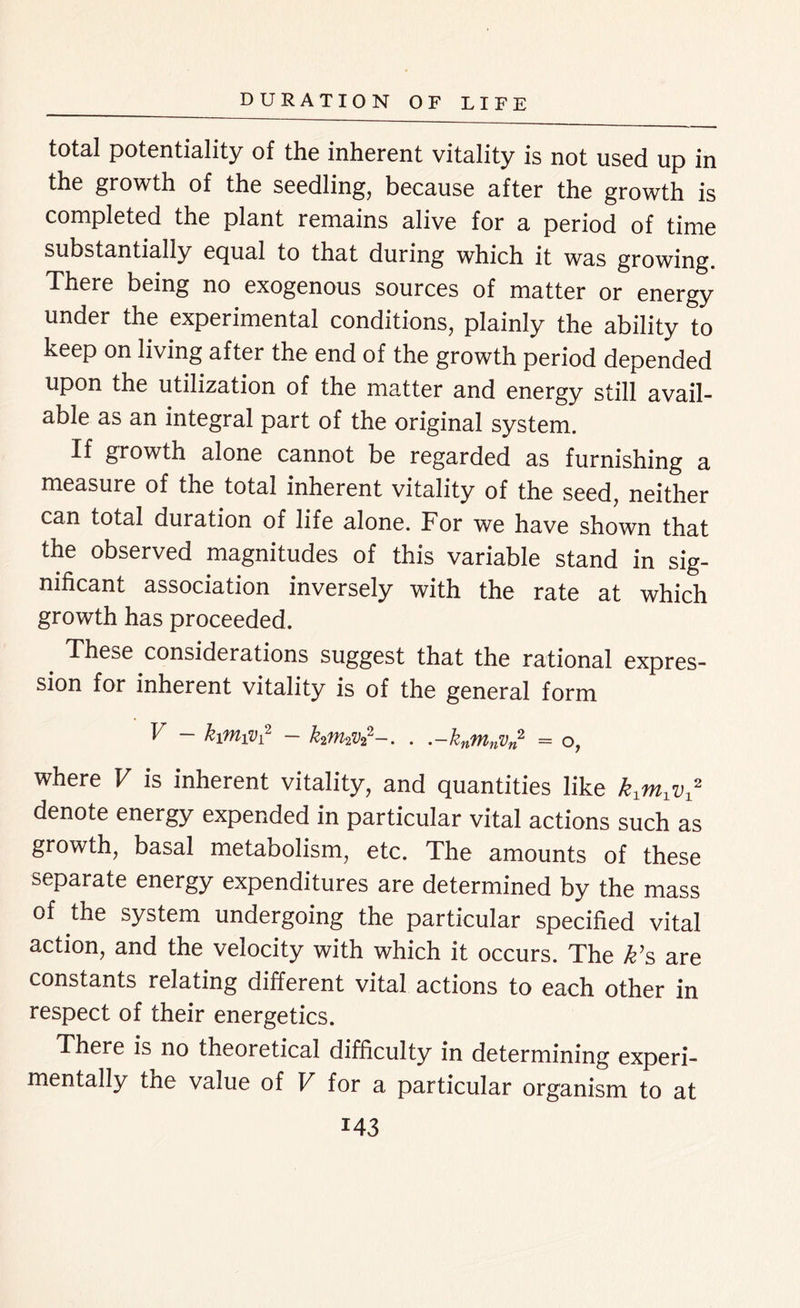 total potentiality of the inherent vitality is not used up in the growth of the seedling, because after the growth is completed the plant remains alive for a period of time substantially equal to that during which it was growing. There being no exogenous sources of matter or energy under the experimental conditions, plainly the ability to keep on living after the end of the growth period depended upon the utilization of the matter and energy still avail- able as an integral part of the original system. If growth alone cannot be regarded as furnishing a measure of the total inherent vitality of the seed, neither can total duration of life alone. For we have shown that the observed magnitudes of this variable stand in sig- nificant association inversely with the rate at which growth has proceeded. # These considerations suggest that the rational expres- sion for inherent vitality is of the general form V - kiMiVi2 - k2M2V22-. . .-knMnVn2 = o, where V is inherent vitality, and quantities like kxmxv2 denote energy expended in particular vital actions such as growth, basal metabolism, etc. The amounts of these separate energy expenditures are determined by the mass of the system undergoing the particular specified vital action, and the velocity with which it occurs. The k’s are constants relating different vital actions to each other in respect of their energetics. There is no theoretical difficulty in determining experi- mentally the value of V for a particular organism to at M3