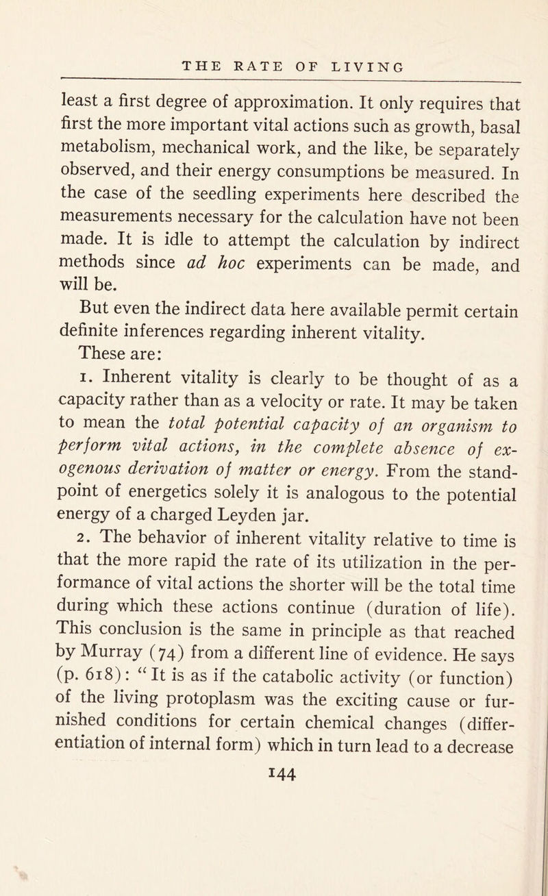 least a first degree of approximation. It only requires that first the more important vital actions such as growth, basal metabolism, mechanical work, and the like, be separately observed, and their energy consumptions be measured. In the case of the seedling experiments here described the measurements necessary for the calculation have not been made. It is idle to attempt the calculation by indirect methods since ad hoc experiments can be made, and will be. But even the indirect data here available permit certain definite inferences regarding inherent vitality. These are: 1. Inherent vitality is clearly to be thought of as a capacity rather than as a velocity or rate. It may be taken to mean the total potential capacity of an organism to perform vital actions, in the complete absence of ex- ogenous derivation of matter or energy. From the stand- point of energetics solely it is analogous to the potential energy of a charged Leyden jar. 2. The behavior of inherent vitality relative to time is that the more rapid the rate of its utilization in the per- formance of vital actions the shorter will be the total time during which these actions continue (duration of life). This conclusion is the same in principle as that reached by Murray (74) from a different line of evidence. He says (p. 618): u It is as if the catabolic activity (or function) of the living protoplasm was the exciting cause or fur- nished conditions for certain chemical changes (differ- entiation of internal form) which in turn lead to a decrease