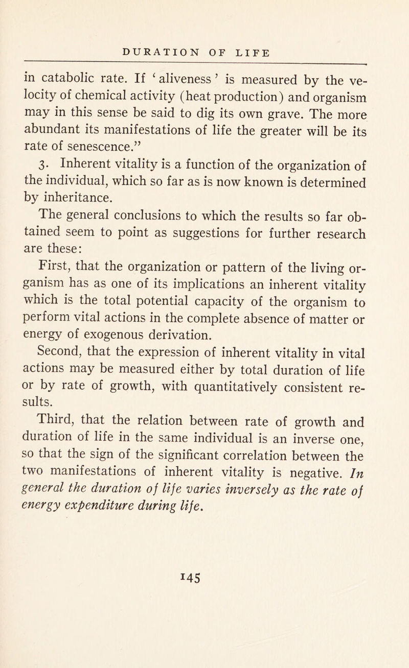 in catabolic rate. If ‘ aliveness ’ is measured by the ve- locity of chemical activity (heat production) and organism may in this sense be said to dig its own grave. The more abundant its manifestations of life the greater will be its rate of senescence.” 3. Inherent vitality is a function of the organization of the individual, which so far as is now known is determined by inheritance. The general conclusions to which the results so far ob- tained seem to point as suggestions for further research are these: First, that the organization or pattern of the living or- ganism has as one of its implications an inherent vitality which is the total potential capacity of the organism to perform vital actions in the complete absence of matter or energy of exogenous derivation. Second, that the expression of inherent vitality in vital actions may be measured either by total duration of life or by rate of growth, with quantitatively consistent re- sults. Third, that the relation between rate of growth and duration of life in the same individual is an inverse one, so that the sign of the significant correlation between the two manifestations of inherent vitality is negative. In general the duration of life varies inversely as the rate of energy expenditure during life. i45