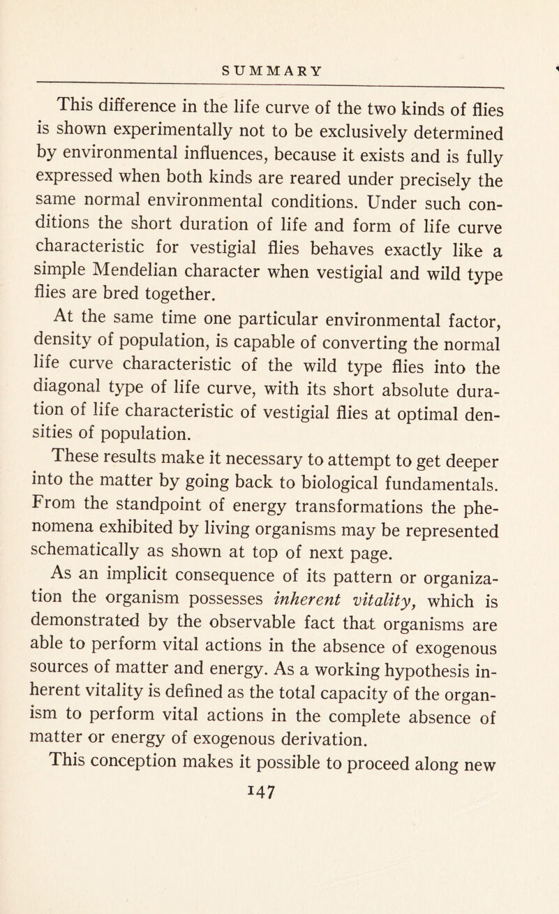 « This difference in the life curve of the two kinds of flies is shown experimentally not to be exclusively determined by environmental influences, because it exists and is fully expressed when both kinds are reared under precisely the same normal environmental conditions. Under such con- ditions the short duration of life and form of life curve characteristic for vestigial flies behaves exactly like a simple Mendelian character when vestigial and wild type flies are bred together. At the same time one particular environmental factor, density of population, is capable of converting the normal life curve characteristic of the wild type flies into the diagonal type of life curve, with its short absolute dura- tion of life characteristic of vestigial flies at optimal den- sities of population. These results make it necessary to attempt to get deeper into the matter by going back to biological fundamentals. From the standpoint of energy transformations the phe- nomena exhibited by living organisms may be represented schematically as shown at top of next page. As an implicit consequence of its pattern or organiza- tion the organism possesses inherent vitality, which is demonstrated by the observable fact that organisms are able to perform vital actions in the absence of exogenous sources of matter and energy. As a working hypothesis in- herent vitality is defined as the total capacity of the organ- ism to perform vital actions in the complete absence of matter or energy of exogenous derivation. This conception makes it possible to proceed along new
