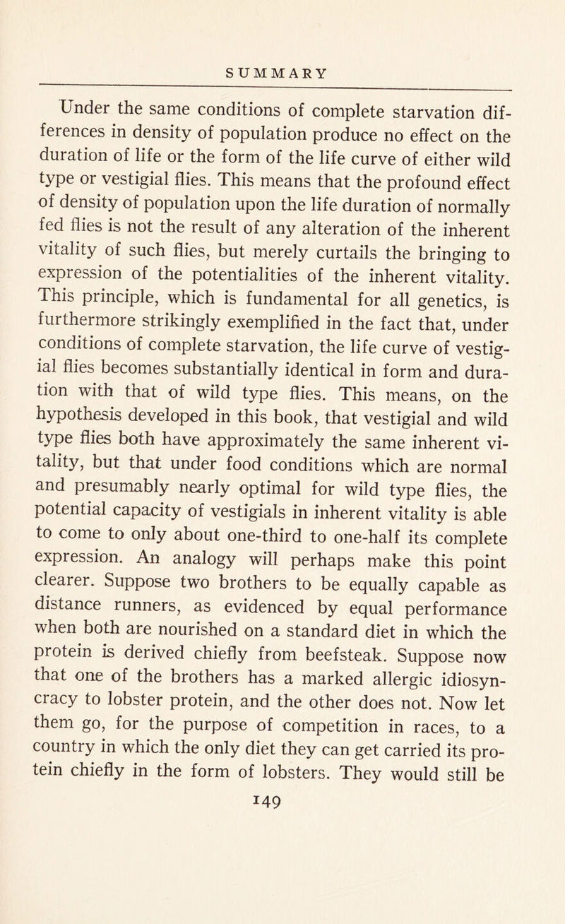 Under the same conditions of complete starvation dif- ferences in density of population produce no effect on the duration of life or the form of the life curve of either wild type or vestigial flies. This means that the profound effect of density of population upon the life duration of normally fed flies is not the result of any alteration of the inherent vitality of such flies, but merely curtails the bringing to expression of the potentialities of the inherent vitality. This principle, which is fundamental for all genetics, is furthermore strikingly exemplified in the fact that, under conditions of complete starvation, the life curve of vestig- ial flies becomes substantially identical in form and dura- tion with that of wild type flies. This means, on the hypothesis developed in this book, that vestigial and wild type flies both have approximately the same inherent vi- tality, but that under food conditions which are normal and presumably nearly optimal for wild type flies, the potential capacity of vestigials in inherent vitality is able to come to only about one-third to one-half its complete expression. An analogy will perhaps make this point clearer. Suppose two brothers to be equally capable as distance runners, as evidenced by equal performance when both are nourished on a standard diet in which the protein is derived chiefly from beefsteak. Suppose now that one of the brothers has a marked allergic idiosyn- cracy to lobster protein, and the other does not. Now let them go, for the purpose of competition in races, to a country in which the only diet they can get carried its pro- tein chiefly in the form of lobsters. They would still be