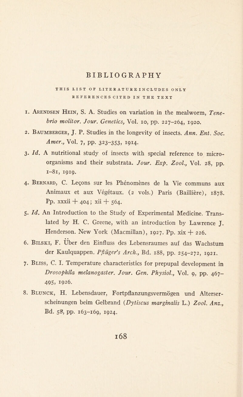 THIS LIST OF LITEEATCKEINC1DDES ONLY REFEEENCESCITED IN THE TEXT 1. Arendsen Hein, S. A. Studies on variation in the mealworm, Tene- brio molitor. Jour. Genetics, Vol. io, pp. 227-264, 1920. 2. Baumberger, J. P. Studies in the longevity of insects. Ann. Ent. Soc. Amer., Vol. 7, pp. 323-353, 1914. 3. Id. A nutritional study of insects with special reference to micro- organisms and their substrata. Jour. Exp. Zool., Vol. 28, pp. 1-81, 1919. 4. Bernard, C. Lemons sur les Phenomenes de la Vie communs aux Animaux et aux Vegetaux. (2 vols.) Paris (Bailliere), 1878. Pp. xxxii + 404; xii + 564. 5. Id. An Introduction to the Study of Experimental Medicine. Trans- lated by H. C. Greene, with an introduction by Lawrence J. Henderson. New York (Macmillan), 1927. Pp. xix + 226. 6. Bilski, F. Uber den Einfluss des Lebensraumes auf das Wachstum der Kaulquappen. PflugePs Arch., Bd. 188, pp. 254-272, 1921. 7. Bliss, C. I. Temperature characteristics for prepupal development in Drosophila melanogaster. Jour. Gen. Physiol., Vol. 9, pp. 467- 495, 1926. 8. Blunck, H. Lebensdauer, Fortpflanzungsvermogen und Alterser- scheinungen beim Gelbrand (Dytiscus marginalis L.) Zool. Anz., Bd. 58, pp. 163-169, 1924.